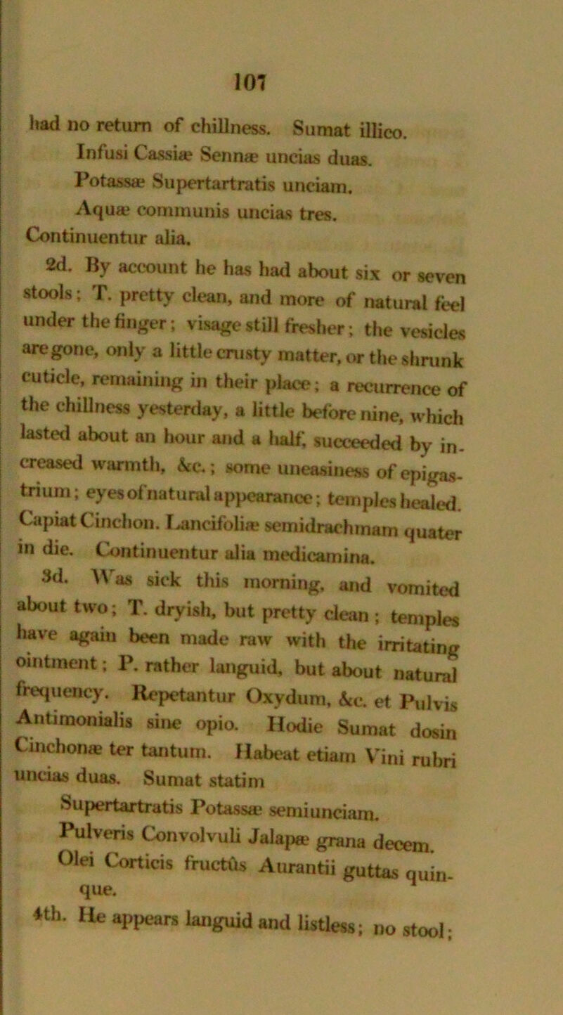 had no return of chillness. Sumat illico. Infusi Cassia? Senna? uneias duas. Potass* Supertartratis undam. Aqua? communis uneias tres. Continuentur alia. 2d. By account he has had about six or seven stools; T. pretty clean, and more of natural feel under the finger; visage still fresher; the vesicles are gone, only a little crusty matter, or the shrunk cuticle, remaining in their place; a recurrence of the dullness yesterday, a little before nine, which lasted about an hour and a half, succeeded by in. creased warmth, &e.; some uneasiness of epigas- tnum; eyes ofnatural appearance; temples healed. Capiat Cinchon. I^ancifoii* semidrachinam quater in die. Continuentur alia medicamina. Id. Was sick this morning, and vomited about two; T. dryish, but pretty clean ; temples have again been made raw with the irritating ointment; P. rather languid, but about natural frequency. Repetantur Qxydum, Sec, et Pulvis Aritimonialis sine opio. Hodie Sumat dosin Cinchon* ter tantum. Habeat etiam Vini rubri uneias duas. Sumat statim Supertartratis Potass* semiunciam. Pulveris Convolvuli Jalap* grana decern. Olei Corticis fructus Aurantii guttas quin- que. *th. He appears languid and listless; no stool;