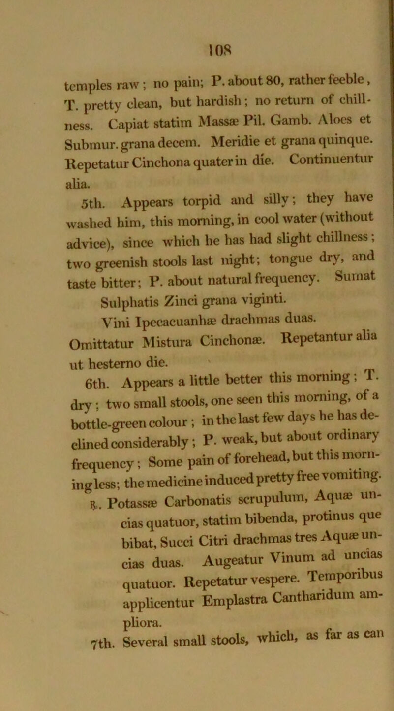 I OS temples raw; no pain; P. about 80, rather feeble, T. pretty clean, but hardish; no return of dull- ness. Capiat statim Massa? Pil. Gamb. Aloes et Submur. grana decem. Meridie et grana quinque. Repetatur Cinchona quater in die. Continuentur alia. 5th. Appears torpid and silly; they have washed him, this morning, in cool water (without advice), since which he has had slight chillness, two greenish stools last night; tongue dry, and taste bitter; P. about natural frequency. Sumat Sulphatis Zinci grana viginti. Vini Ipecacuanha) drachmas duas. Omittatur Mistura Cinchon®. Repetantur aha ut hestemo die. • 6th. Appears a little better this rooming; T. dry ; two small stools, one seen this morning, of a bottle-green colour; in the last few days he has de- clined considerably; P. weak, but about ordinary frequency; Some pain of forehead, but this morn- ingless; the medicine induced pretty free vomiting. r„ Potassas Carbonatis scrupulum, Aqua' un- cias quatuor, statim bibenda, protinus que bibat, Sued Citri drachmas tres Aqua; un- cias duas. Augeatur Vinum ad uncias quatuor. Repetatur vespere. Temponbus applicentur Emplastra Canthandum am- pliora. 7th. Several small stools, which, as far as can