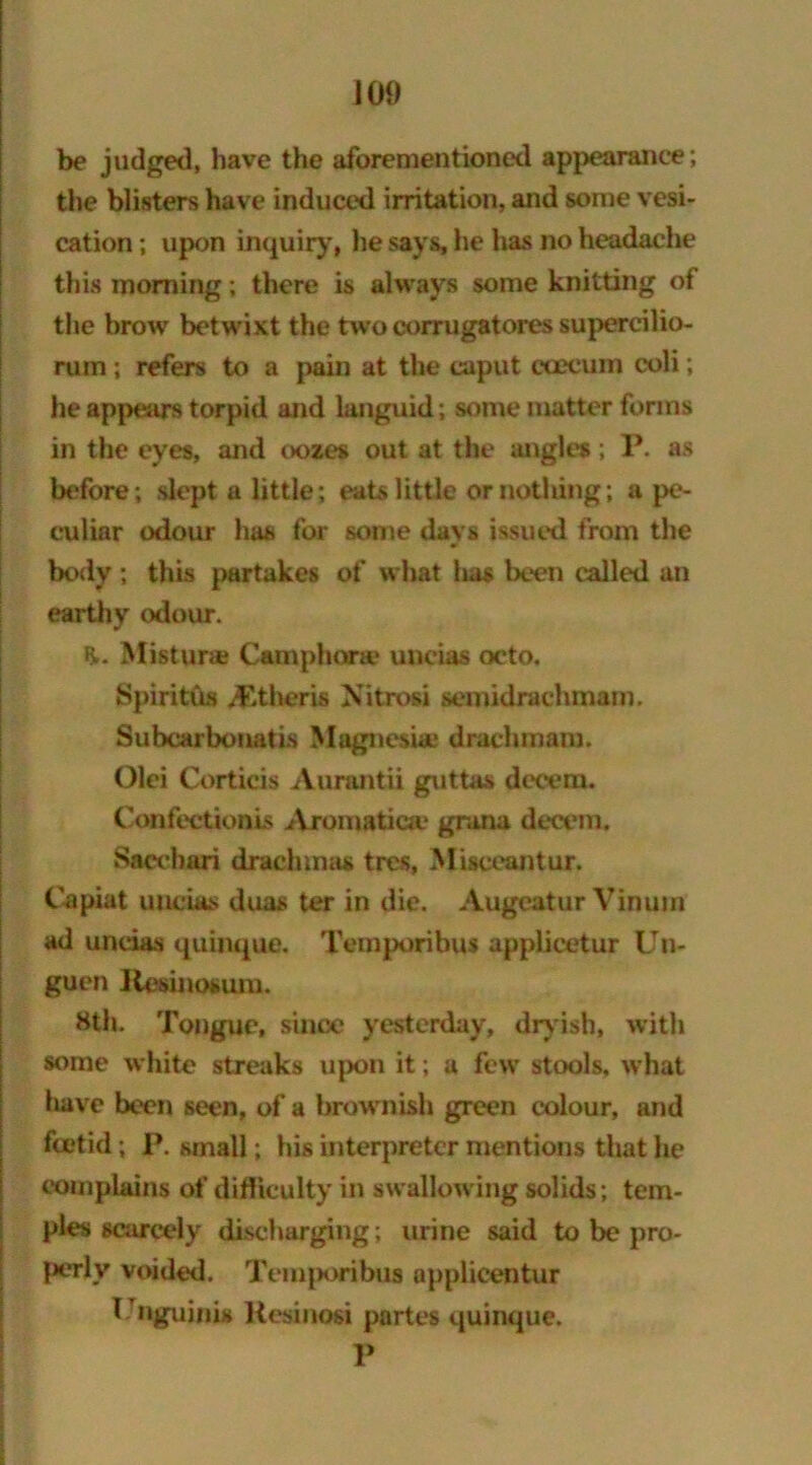 be judged, have the aforementioned appearance; the blisters have induced irritation, and some vesi- cation ; upon inquiry, he says, he has no headache this morning; there is always some knitting of the brow betwixt the two corrugatores supercilio- rum ; refers to a pain at the caput ccecum coli; he appears torpid and languid; some matter forms in the eyes, and oozes out at the angles; P. as before; slept a little; eats little or nothing; a pe- culiar odour has for some days issued from the body; this partakes of what has been called an earthy odour. Mistura* Camphors? uncias octo. Spiriths Athens Nitrosi semidrachmam. Subcarbonatis Magnesia* drachm am. Olei Corticis Aurantii guttas decern. Confectionis Aromatica? grana decern, Saccbari drachmas tres, Misceantur. Capiat uncias duas ter in die. Augeatur Vinum ad uncias quinque. Temporibus applicetur Un- guen Kesinosum. Hth. Tongue, since yesterday, dryish, with some white streaks upon it; a few stools, what liave been seen, of a brownish green colour, and foetid; P. small; his interpreter mentions that he complains of difficulty in swallowing solids; tem- ples scarcely discharging; urine said to be pro- perly voided. Temporibua applicentur Unguinis Resinosi partes quinque. P