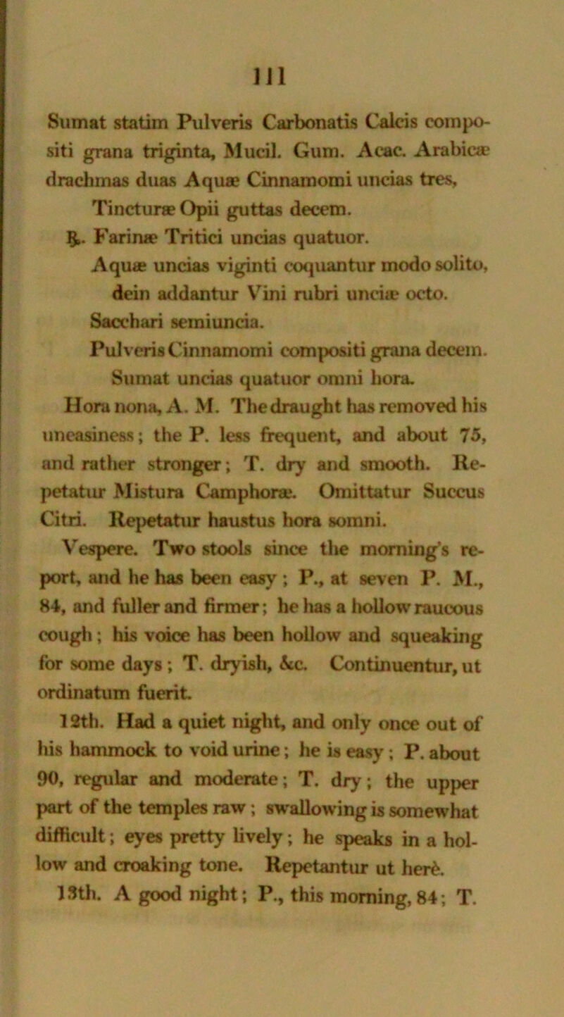 Sum at statim Pulveris Carbonatis Calcis cornpo- siti grana triginta, Mucil. Gum. Acac. Arabica? drachmas duas Aquae Cinnamomi uncias ties, Tinctura? Opii guttas decern. Farinae Tritici uncias quatuor. Aqua* uncias viginti coquantur modo solito, dein addantur Vini rubri unciae octo. Sacchari semiuncia. Pulveris Cinnamomi eompositi grana decern. Sumat uncias quatuor omni bora. Hora non*, A. M. The draught has removed his uneasiness; the P. less frequent, and about 75, and rather stronger; T. dr)' and smooth. Re- petatur Mistura Camphora*. Omit tat ur Succus Citri. Rej)etatur haustus hora somni. Vespere. Two stools since the morning’s re- port, and he has been easy ; P., at seven P. M., 84, and fuller and firmer; he has a hollow raucous cough; his voice has been hollow and squeaking for some days; T. dryish, &c. Continuentur, ut ordinatum fuerit. 12th. Had a quiet night, and only once out of his hammock to void urine; he is easy ; P. about 90, regular and moderate; T. dry; the upper part of the temples raw; swallowing is somewhat difficult; eyes pretty lively; he speaks in a hol- low and croaking tone. Repetantur ut her£. 15th. A good night; P., this morning, 84; T.