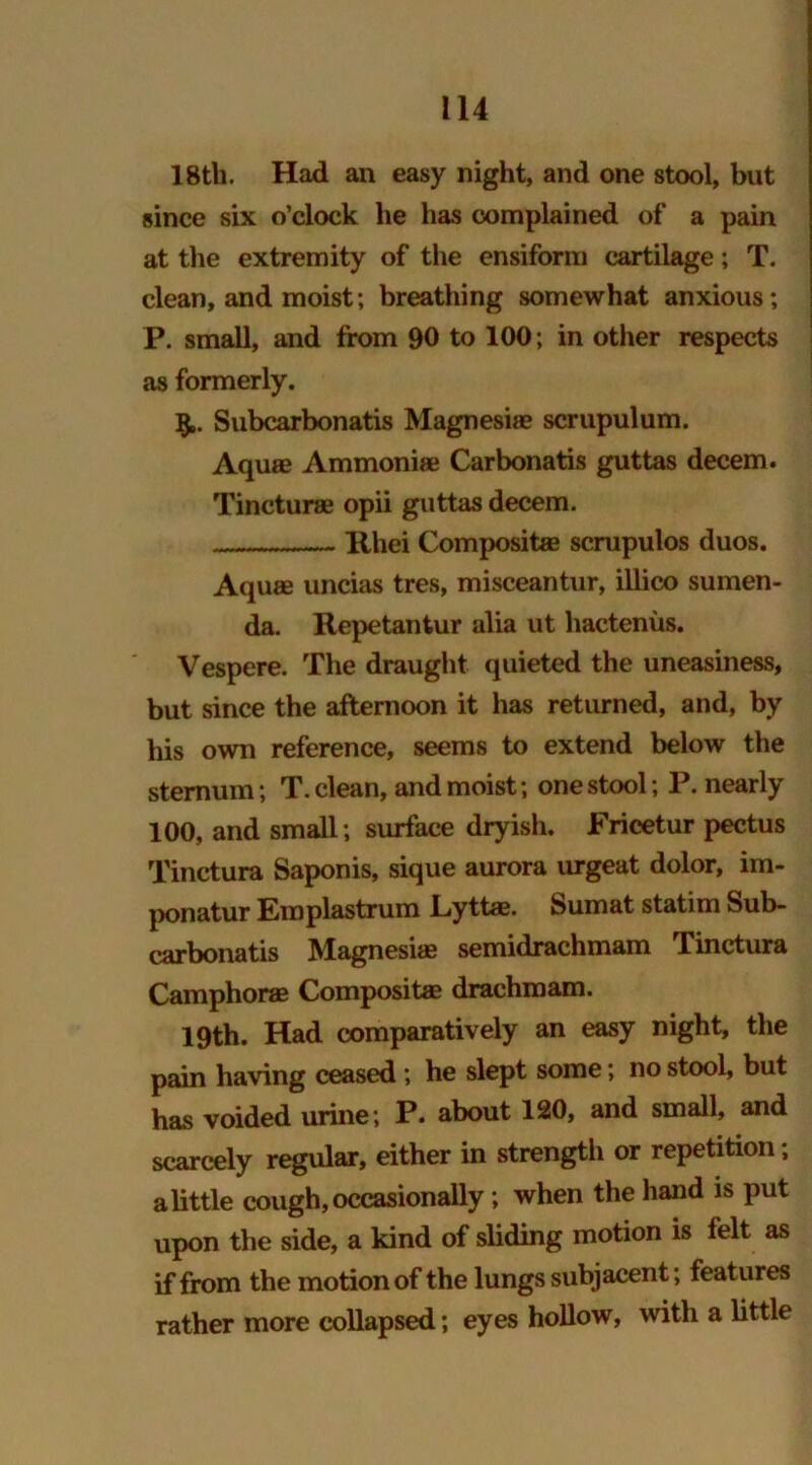 18tli. Had an easy night, and one stool, but since six o’clock he has complained of a pain at the extremity of the ensiform cartilage; T. clean, and moist; breathing somewhat anxious; P. small, and from 90 to 100; in other respects as formerly. Subcarbonatis Magnesite scrupulum. Aquae Ammoniae Carbonatis guttas decern. Tincturae opii guttas decern. Rhei Compositae scrupulos duos. Aquae uncias tres, misceantur, illico sumen- da. Repetantur alia ut hactenus. Vespere. The draught quieted the uneasiness, but since the afternoon it has returned, and, by his own reference, seems to extend below the sternum; T. clean, and moist; one stool; P. nearly 100, and small; surface dryish. Fricetur pectus Tinctura Saponis, sique aurora urgeat dolor, im- ponatur Emplastrum Lyttae. Sumat statim Sub- carbonatis Magnesias semidrachmam Tinctura Camphor® Compositae drachm am. 19th. Had comparatively an easy night, the pain having ceased; he slept some; no stool, but has voided urine ; P. about 120, and small, and scarcely regular, either in strength or repetition, a little cough, occasionally; when the hand is put upon the side, a kind of sliding motion is felt as if from the motion of the lungs subjacent; features rather more collapsed; eyes hollow, with a little