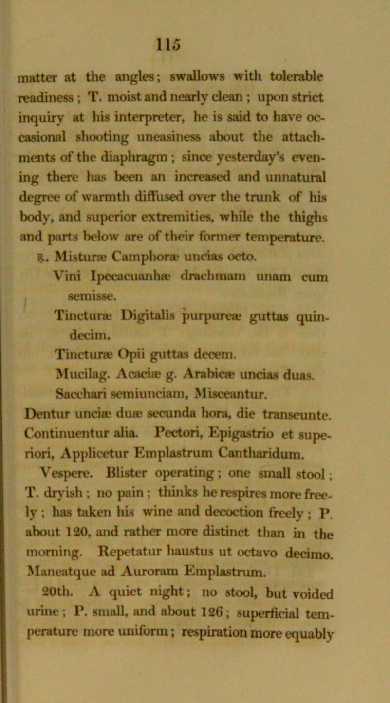 matter at the angles ; swallows with tolerable readiness ; T. moist and nearly clean ; upon strict inquiry at his interpreter, he is said to have oc- casional shooting uneasiness about the attach- ments of the diaphragm ; since yesterday’s even- ing there has been an increased and unnatural degree of warmth diffused over the trunk of his body, and superior extremities, while the thighs and parts below are of their former temperature. PL. Mistime Camphone uneias octo. Vini Ipecacuanha* draehmam unam cum semisse. Tincturte Digitalis purpurea? guttas quin- decim. Tinctuiw Opii guttas decern. Mucilag. Acacia? g. Arabic*? uneias duas. Sacchari semiunciam, Misceantur. Dentur uncia* dua? secunda hora, die transeunte. Continuentur alia. Pectori, Epigastrio et supe- riori, Applicetur Emplastrum Cantharidum. Vespere. Blister operating ; one small stool; T. dryish ; no pain; thinks he respires more free- ly ; has taken his wine and decoction freely ; P. about 120, and rather more distinct than in the morning. Repetatur haustus ut octavo decimo. Maneatque ad Auroram Emplastrum. 20th. A quiet night; no stool, but voided urine; P. small, and about 126; superficial tem- perature more uniform; respiration more equably