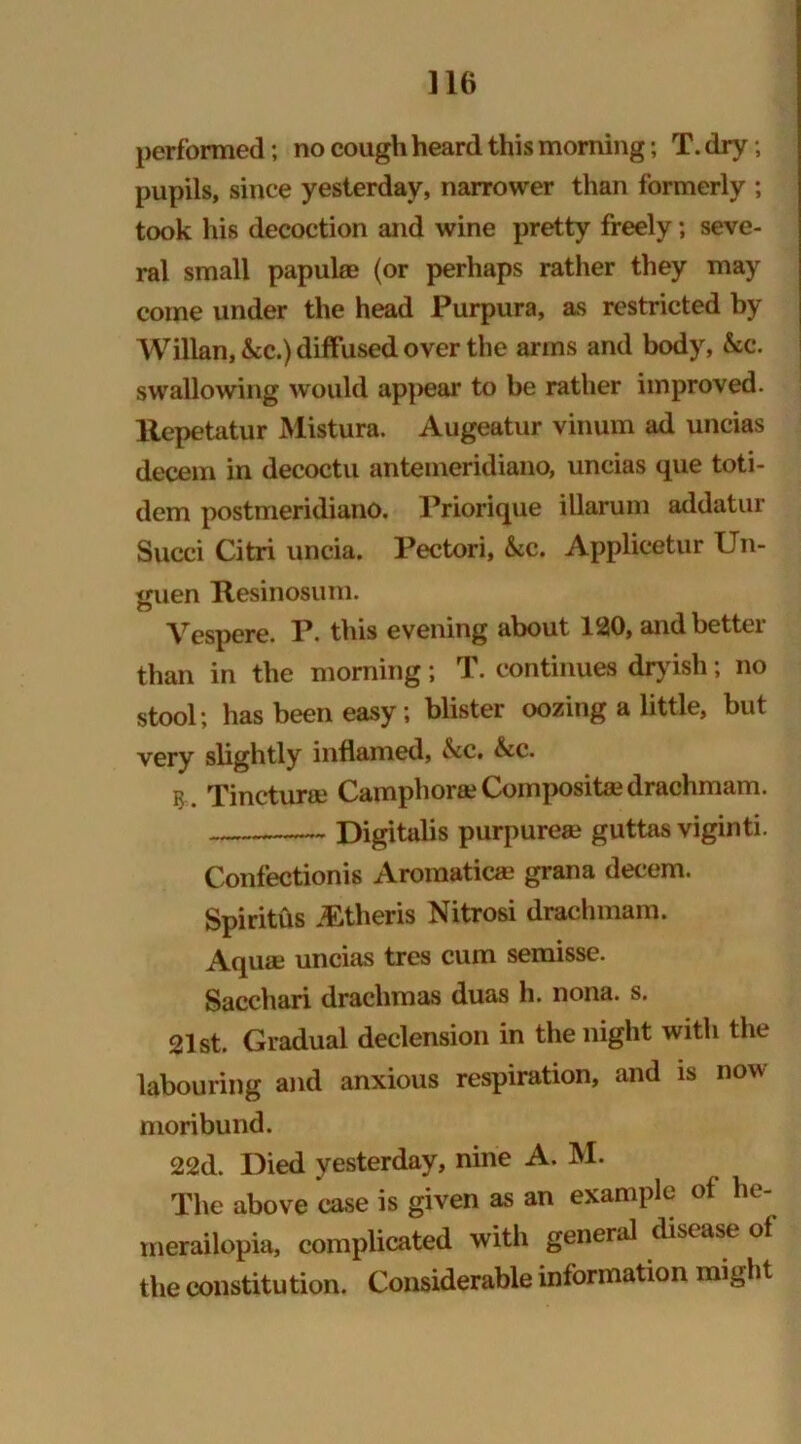 performed; no cough heard this morning; T. dry; pupils, since yesterday, narrower than formerly ; took his decoction and wine pretty freely; seve- ral small papulae (or perhaps rather they may come under the head Purpura, as restricted by Willan, &c.) diffused over the arms and body, &c. swallowing would appear to be rather improved, liepetatur Mistura. Augeatur vinum ad uncias decern in decoctu anteineridiano, uncias que toti- dem postmeridiano. Priorique illarum addatur Succi Citri uncia. Pectori, &c. Applicetur Un- guen Itesinosuni. Vespere. P. this evening about 120, and better than in the morning; T. continues dryish; no stool; has been easy; blister oozing a little, but very slightly inflamed, &c. &c. Tinctura? Camphors? Composite drachmam. Digitalis purpurea? guttas viginti. Confectionis Aromatica? grana decern. Spiritus JEtheris Nitrosi drachmam. Aqua? uncias tres cum semisse. Sacchari drachmas duas h. nona. s. 21st. Gradual declension in the night with the labouring and anxious respiration, and is now moribund. 22d. Died yesterday, nine A. M. The above case is given as an example of he- merailopia, complicated with general disease of the constitution. Considerable information might