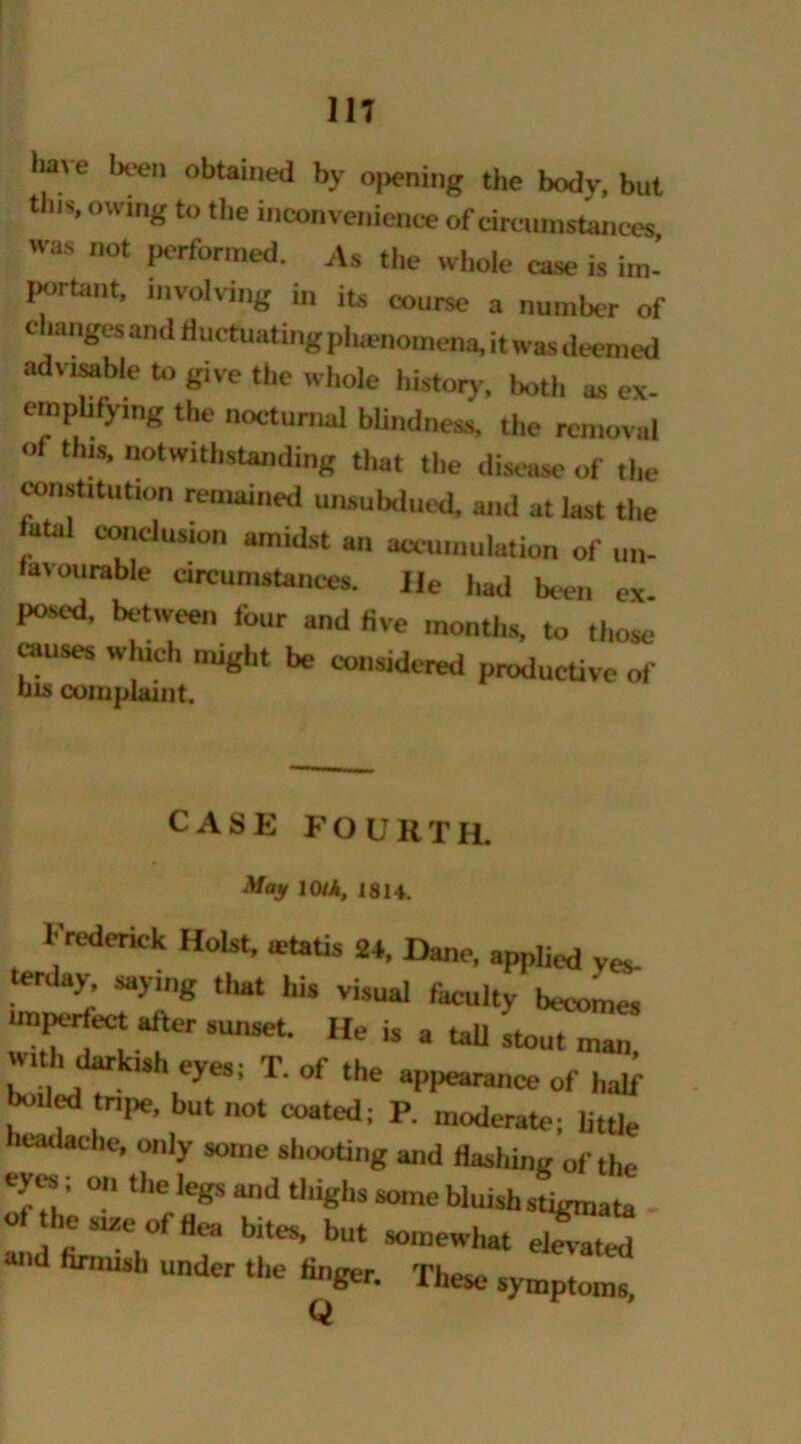 m have been obtained by opening the body, but tills, owing to the inconvenience of circumstances was not performed. As the whole ease is im-’ portant, involving in its course a number of changes and fluctuating phenomena, it was deemed adv,sable to give the whole history, both as ex- emphly.ng the nocturnal blindness, the removal of this, notwithstanding that the disease of the constitution remained unsubdued, and at last the utal conclusion amidst an accumulation of un- favourable circumstances. Ue had been ex posed, between four and five months, to those amses which might be considered productive of nis complaint. CASE FOURTH. May 10iA, 1814. Frederick Holst, ictatis 2t, Dane, applied ves- terday, saying that his visual faculty with darkish eyes; T. of the appearance of half boded tape, but not coated; P. moderate; little headache, only some shooting and flashing of the of Urn 2e of'r Miff * WUiSh e 51Zt of «* bltes> but somewhat elevated *nd firmish under the finger. These sym^
