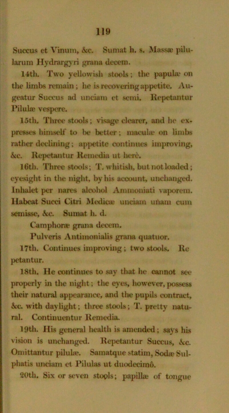 Succus et Vinum, &c. Sumat h. s. Mass® pilu- larum Hydrargyri gran a decem. 14th. Two yellowish stools; the papula.* on the limbs remain; he is recovering appetite. Au- geatur Succus ad unciam et semi. Ilepetantur Pilulae vespere. 15th. Three stools; visage clearer, and lie ex- presses himself to be better; macula* on limbs rather declining; appetite continues improving, &c. Ilepetantur Kemcdin ut liere. 16th. Three stools; T. whitish, but not loaded ; eyesight in the night, by his account, unchanged, inhalet per nares alcohol Ammouiati vaporem. llubeat Succi Citri Medica* unciam imam cum semisse, \c. Sumat h. d. Camphora* grana decem. Pulveris Antimonialis grana quatuor. 17th. Continues improving ; two stools. Re jietantur. 18th. He continues to say that he cannot sec properly in the night; the eyes, however, possess their natural appearance, and the pupils contract, &c. with daylight; three stools; T. pretty natu- ral. Continuentur Remedia. 19th. His general health is amended; says his vision is unchanged. Ilepetantur Succus, &c. Omittantur piluhe. Samatque statiin, Sod® Sul- phatis unciam ct Pilulas ut duodecimo. ‘20th. Six or seven stools; papilla* of tongue