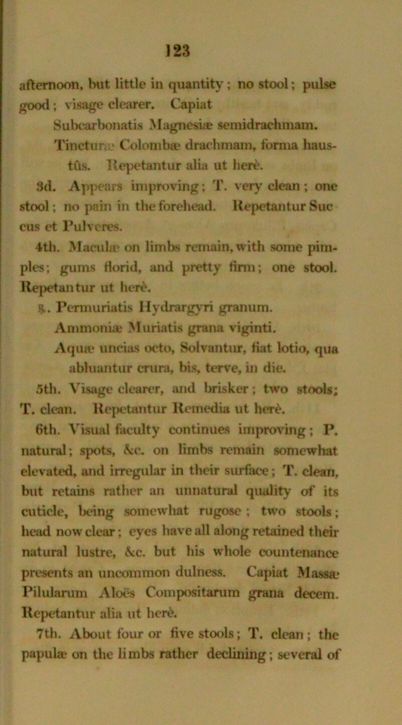 afternoon, hut little in quantity; no stool; pulse good ; visage clearer. Capiat Subcarbonatis Magnesite semidrachmam. Tinctur.» Colomba? drachmam, forma haus- tfts. Repetantur alia ut here. 3d. Appears improving ; T. very clean ; one stool; no pain in the forehead. Repetantur Sue cus et Pulveres. 4th. Maculae on limbs remain, with some pim- ples; gums florid, and pretty firm; one stool. Repetantur ut herd. Permuriatis Hydrargyri granum. Ammonia; Muriatis grana viginti. Aquae unc.ias octo, Solvantur, Hat lotio, qua abluantur crura, bis, terve, in die. 5th. Visage clearer, and brisker; two stools; T. clean. Repetantur Remedia ut herd. 6th. Visual faculty continues improving; P. natural; spots, &e. on limbs remain somewhat elevated, and irregular in their surface; T. clean, but retains rather an unnatural quality of its cuticle, being somewhat rugose ; two stools; head now clear; eyes have all along retained their natural lustre, &c. but his whole countenance presents an uncommon dulness. Capiat Massaj Pilularum Aloes Compositarum grana decern. Repetantur alia ut here. 7th. About four or five stools; T. clean; the papula1 on the limbs rather declining; several of