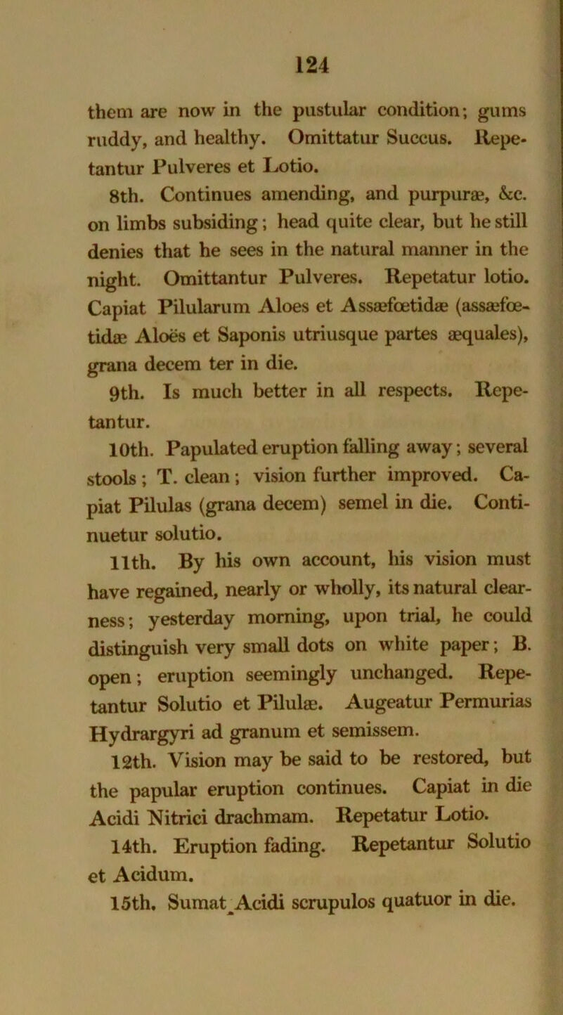 them are now in the pustular condition; gums ruddy, and healthy. Omittatur Succus. llepe- tantur Pulveres et Lotio. 8th. Continues amending, and purpurae, &c. on limbs subsiding; head quite clear, but he still denies that he sees in the natural manner in the night. Omittantur Pulveres. Repetatur lotio. Capiat Pilularum Aloes et Assaefcetidse (assadbe- tidae Aloes et Saponis utriusque partes aequales), grana decern ter in die. 9th. Is much better in all respects. Repe- tantur. 10th. Papulated eruption falling away ; several stools ; T. clean; vision further improved. Ca- piat Pilulas (grana decern) semel in die. Conti- nuetur solutio. 11th. By his own account, his vision must have regained, nearly or wholly, its natural clear- ness; yesterday morning, upon trial, he could distinguish very small dots on white paper; B. open ; eruption seemingly unchanged. Repe- tantur Solutio et Pilulae. Augeatur Permurias Hydrargyri ad granum et semissem. 12th. Vision may be said to be restored, but the papular eruption continues. Capiat in die Acidi Nitrici drachmam. Repetatur Lotio. 14th. Eruption fading. Repetantur Solutio et Acidum. 15th. Sumat Acidi scrupulos quatuor in die.