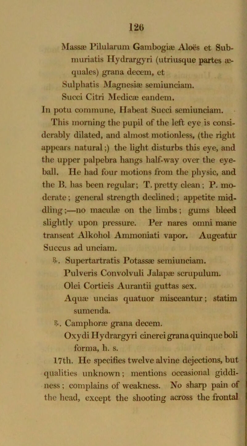 Massa? Pilularum Gambogiae Aloes et Sub- muriatis Hydrargyri (utriusque partes ae- quales) grana decern, et Sulphatis Magnesia? semiunciam. Succi Citri Medicae eandem. In potu commune, Habeat Succi semiunciam. This morning the pupil of the left eye is consi- derably dilated, and almost motionless, (the right appears natural;) the light disturbs this eye, and the upper palpebra hangs half-way over the eye- ball. He had four motions from the physic, and the 11. has been regular; T.pretty clean; P. mo- derate ; general strength declined ; appetite mid- dling ;—no macula? on the limbs; gums bleed slightly upon pressure. Per nares omni mane transeat Alkohol Ammoniati vapor. Augeatur Succus ad unciam. &. Supertartratis Potassae semiunciam. Pulveris Convolvuli Jalapa? scrupulum. Olei Corticis Aurantii guttas sex. Aquae uncias quatuor misceantur; statim sumenda. R>. Camphoree grana decern. Oxydi Hydrargyri cinerei grana quinqueboli forma, h. s. 17th. He specifies twelve alvine dejections, but qualities unknown; mentions occasional giddi- ness ; complains of weakness. No sharp pain of the head, except the shooting across the frontal