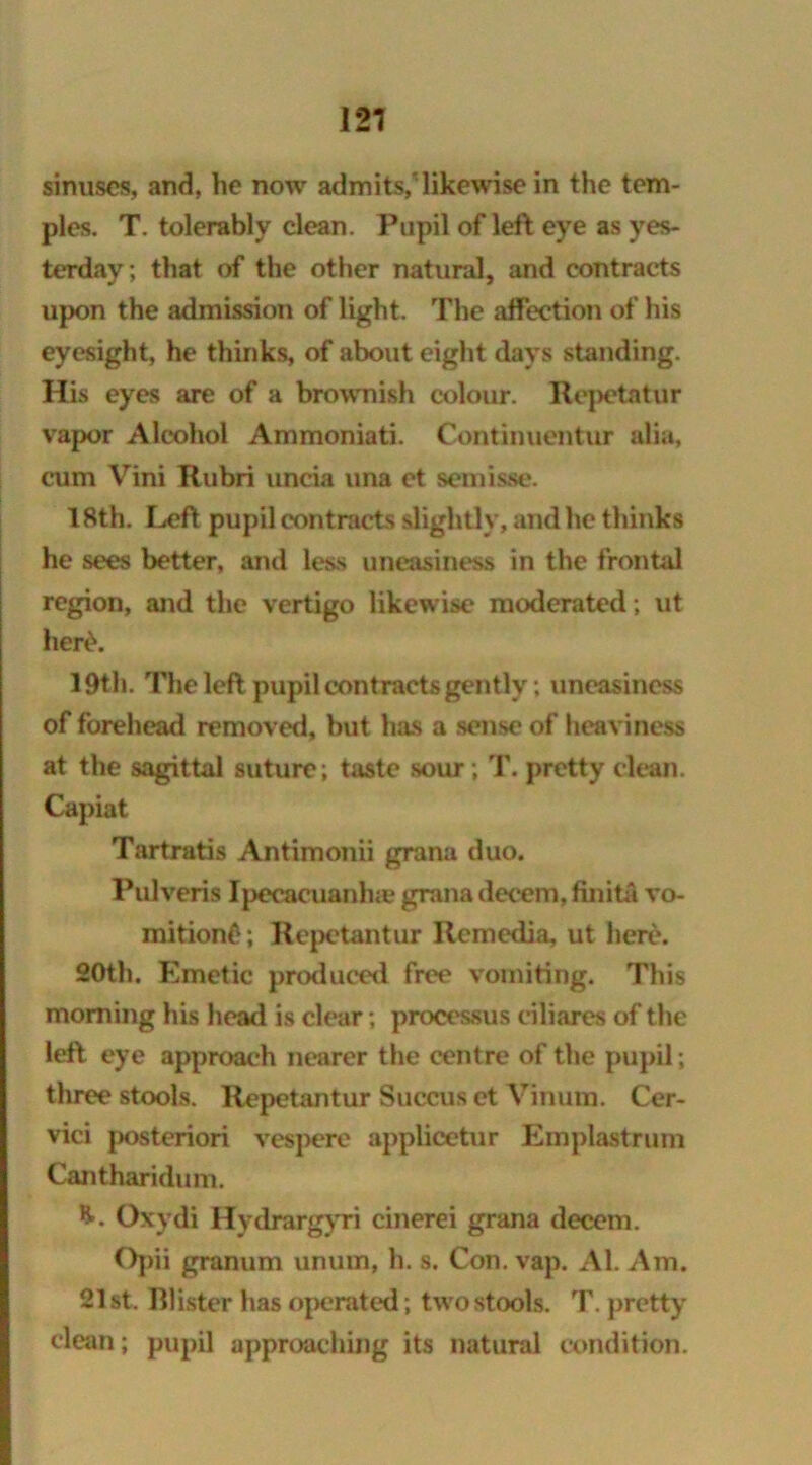 121 sinuses, and, he now admits, likewise in the tem- ples. T. tolerably clean. Pupil of left eye as yes- terday; that of the other natural, and contracts upon the admission of light. The affection of his eyesight, he thinks, of about eight days standing. His eyes are of a brownish colour. Itepetatur vapor Alcohol Ammoniati. Continuentur alia, cum Vini Rubri uneia una et semisse. 18th. Left pupil contracts slightly, and he thinks he sees better, and less uneasiness in the frontal region, and the vertigo likewise1 moderated ; ut her£. 19th. The left pupil contracts gently; uneasiness of forehead removed, but has a sense of heaviness at the sagittal suture; taste sour ; T. pretty clean. Capiat Tartratis Antimonii grana duo. Pulveris Ipecacuanha grana decern, finita vo- mitionf?; Repetantur Remedia, ut here. 20th. Emetic produced free vomiting. This morning his head is clear; processus ciliares of the left, eye approach nearer the centre of the pupil; three stools. Repetantur Succus et Vinum. Cer- vici posteriori vespere applicetur Emplastrum Cantharidum. Oxydi Hydrargyri cinerei grana decern. Opii granum unum, h. s. Con. vap. Al. Am. 21st. Blister has operated; twostools. T. pretty clean; pupil approaching its natural condition.