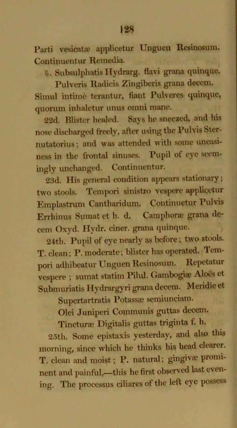 Parti vesicate applicetur Unguen Resinosum. Continuentur Remedia. Subsulphatis Hydrarg. flavi grana quinque. Pulveris ltadicis Zingiberis grana decem. Simul intiite terantur, fiant Pulveres quinque, quorum inhaletur unus oinni mane. 22d. Blister healed. Says he sneezed, and his nose discharged freely, after using the Pulvis Ster- nutatorius; and was attended with some uneasi- ness in the frontal sinuses. Pupil of eye seem- ingly unchanged. Continuentur. 23d. His general condition appears stationary; two stools. Tempori sinistro vespere applicetur Emplastrum Cantharidum. Continuetur Pulvis Errhinus Sumat et h. d. Camphors? grana de- cern Oxyd. Hydr. ciner. grana quinque. 24th. Pupil of eye nearly as before; two stools. T. clean; P. moderate; blister has operated. Tem- pori adhibeatur Unguen Resinosum. Repetatur vespere ; sumat statim Pilul. Gambogia? Aloes et Submuriatis Hydrargyri grana decem. Meridie et Supertartratis Potassae semiunciam. Olei Juniperi Communis guttas decem. Tinctura? Digitalis guttas triginta f. h. 2.5th. Some epistaxis yesterday, and also this morning, since which he thinks his head clearer. T. clean and moist; P. natural; gingivae promi- nent and painful,—this he first observed last even- ing. The processus ciliares of the left eye possess