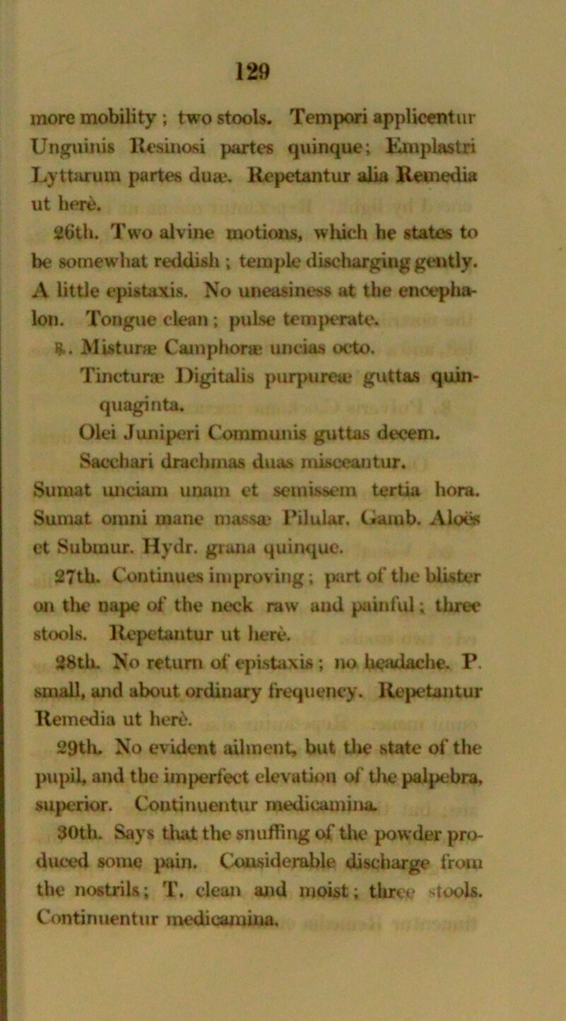 more mobility ; two stools. Tempori applicentur Unguinis Resinosi partes quinque; Rmplastri Lyttarum partes dua*. Repetantur alia Remedia ut here. 26th. Two alvine motions, which he states to be somew hat reddish ; temple discharging gently. A little epistaxis. No uneasiness at the encepha- lon. Tongue clean; pulse temperate. ft. Mistime Camphora? uncias octo. Tincturae Digitalis purpurea* guttas quin- quaginta. Olei Juniperi Communis guttas decern. Sacchari drachmas duas misceantur. Sumat unciam unam et semissem tertia hora. Sumat omni mane mass® Pilular. Gaiub. Aloes ct Submur. Hydr. gruna quinquc*. 27th. Continues improving; part of the blister on the nape of the neck raw and painful; three stools. Repetantur ut here. 28th. No return of epistaxis; no headache. P. small, and about ordinary frequency. Repetantur Remedia ut herd. 29th. No evident ailment, but the state of the pupil, and the imperfect elevation of the palpebra, superior. Continuentur medicamina. 30th. Says tluit the snuffing of the powder pro- duced some pain. Ckxusidemble discharge from the nostrils; T. clean and moist; three siools. Continuentur medicamina.