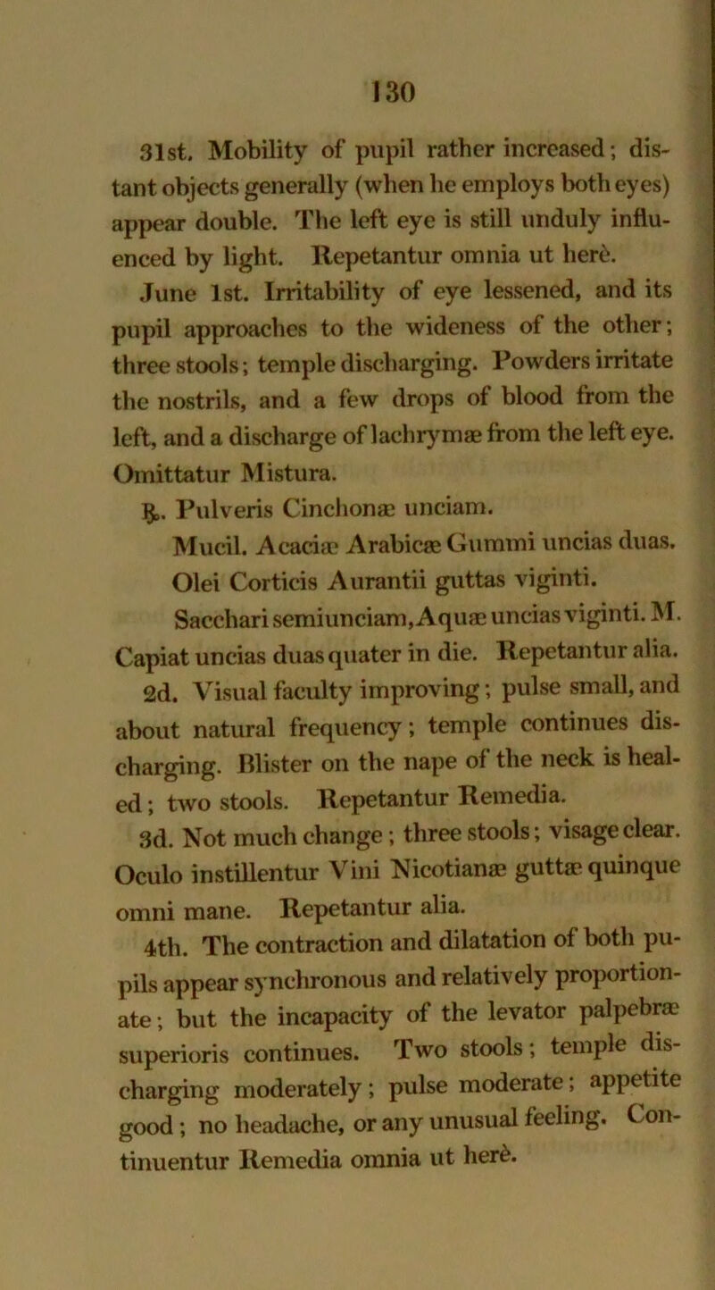 31st. Mobility of pupil rather increased; dis- tant objects generally (when he employs both eyes) appear double. The left eye is still unduly influ- enced by light. Repetantur omnia ut here. June 1st. Irritability of eye lessened, and its pupil approaches to the wideness of the other; three stools; temple discharging. Powders irritate the nostrils, and a few drops of blood from the left, and a discharge of lachrymae from the left eye. Omittatur Mistura. $. Pulveris Cinchonas unciam. Mvicil. Acacia? Arabicae Gummi uncias duas. Olei Corticis Aurantii guttas viginti. Sacchari semiunciam, Aquae uncias viginti. M. Capiat uncias duas quater in die. Repetantur alia. 2d. Visual faculty improving; pulse small, and about natural frequency; temple continues dis- charging. Blister on the nape of the neck is heal- ed ; two stools. Repetantur Remedia. 3d. Not much change; three stools; visage clear. Oculo instillentur Vini Nicotianae guttae quinque omni mane. Repetantur alia. 4th. The contraction and dilatation of both pu- pils appear synchronous and relatively proportion- ate; but the incapacity of the levator palpebrae superioris continues. Two stools; temple dis- charging moderately ; pulse moderate; appetite good ; no headache, or any unusual feeling. Con- tinuentur Remedia omnia ut her£.