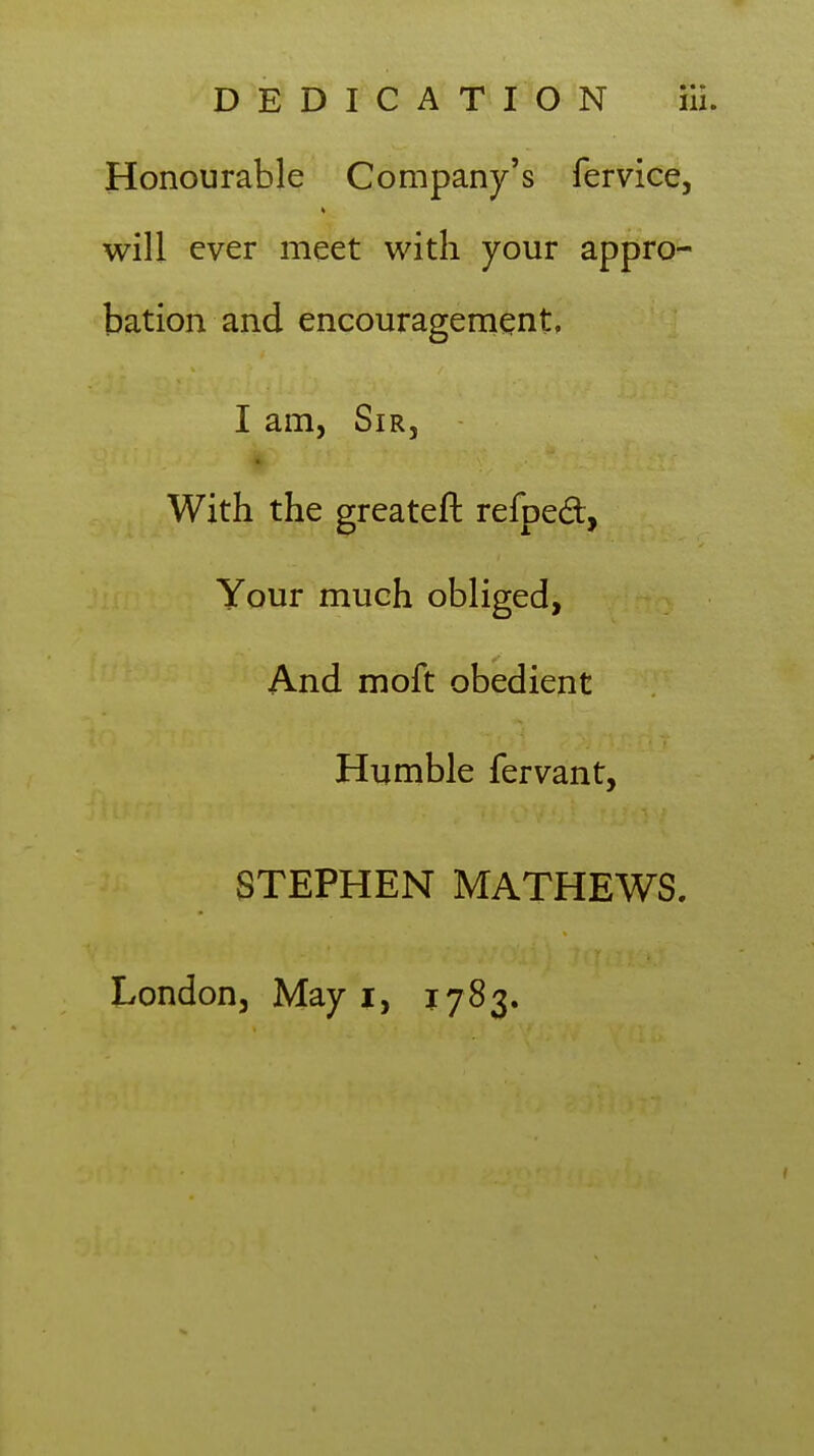 Honourable Company's fervice, will ever meet with your appro- bation and encouragenient, I am, Sir, « With the greateft refped, Your much obliged, And moft obedient Humble fervant, STEPHEN MATHEWS. London, May i, 1783.