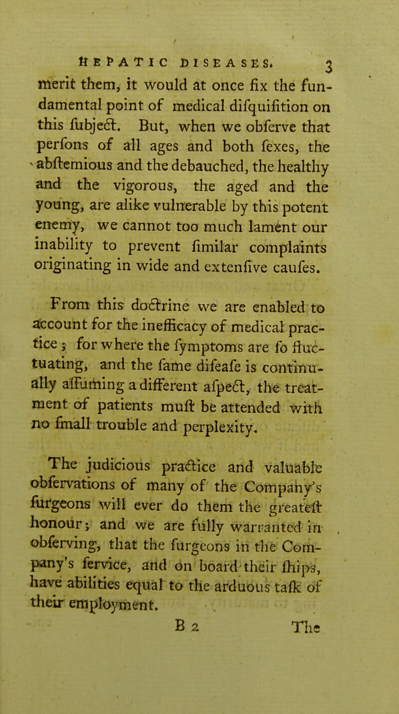 merit them, it would at once fix the fun- damental point of medical difquifition on this fubjedl. But, when we obferve that perfons of all ages and both fexes, the ^abftemious and the debauched, the healthy and the vigorous, the aged and the young, are alike vulnerable by this potent enemy, we cannot too much lament our inability to prevent fimilar complaints originating in wide and extenfive caufes. From this dodrine we are enabled to ^count for the inefficacy of medical prac- tice ; for where the fymptoms are fo fluc- tuating, and the fame difeafe is continu- ally alTurhing a different afpeft, the treat- ment of patients muft be attended with no fmall trouble and perplexity. The judicious praftice and valuable obfervations of many of the Company's furgeons will ever do them the greatWt honour; and we are fully warranted in^ obferving, that the furgeons in the Com- pany's krvice, and on'board; their fhips, have abilities equal to the arduous tafk of their employment. B 2 Tlic