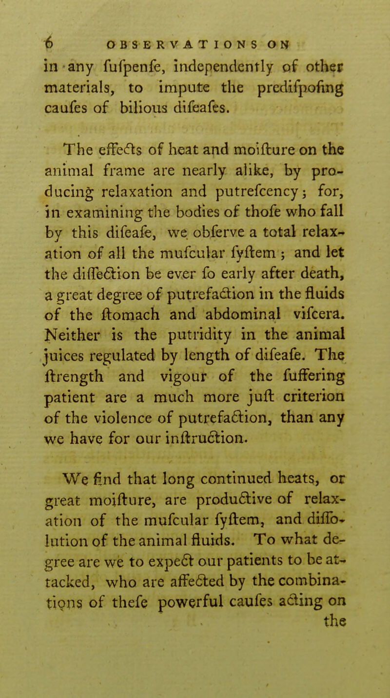 in any fufpenfe, independently of other materials, to impute the predifpoftng caufes of bilious difeafes. The efFecfls of heat and moifture on the animal frame are nearly alike, by pro- ducing relaxation and putrefcency; for, in examining the bodies of thofe who fall by this difeafe, we obferve a total relax- ation of all the mufcular fyftem ; and let the diffeftion be ever fo early after death, a great degree of putrefadion in the fluids of the ftomach and abdominal vifcera. Neither is the putridity in the animal juices regulated by length of difeafe. The ftrength and vigour of the fufFering patient are a much more juft criterion of the violence of putrefaflion, than any we have for our inftruction. We find that long continued heats, or great moifture, are produ6live of relax- ation of the mufcular fyftem, and diflb- lution of the animal fluids. To what de- gree are we to expedl: our patients to be at- tacked, who are afFe61:ed by the combina- tipns of thefe powerful caufes acting on the