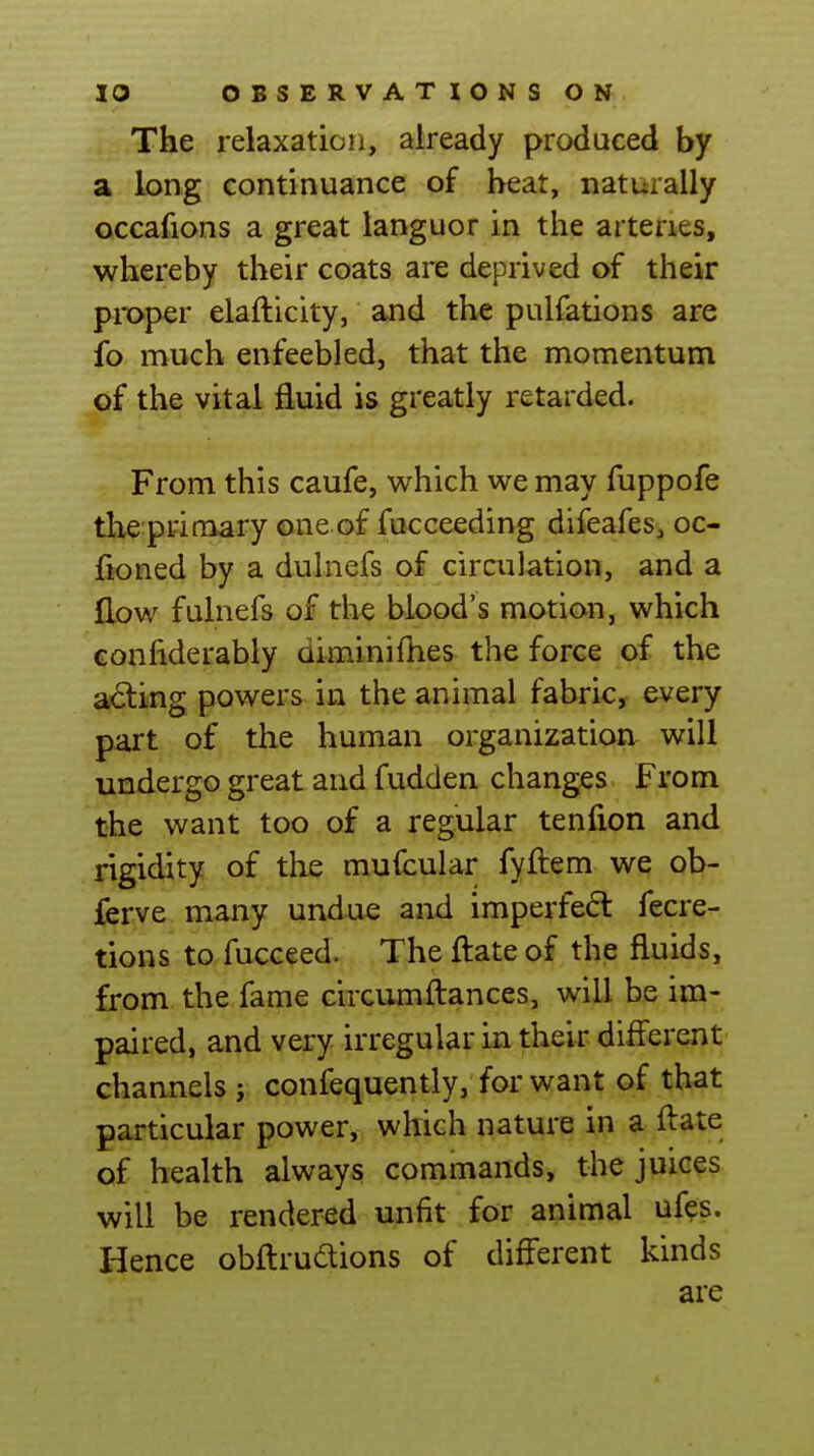 The relaxation, already produced by a long continuance of beat, naturally occafions a great languor in the arteries, whereby their coats are deprived of their pmper elafticity, and the pulfations are ib much enfeebled, that the momentum of the vital fluid is greatly retarded. From this caufe, which we may fuppofe the primary one of fucceeding difeafes, oc- fioned by a duhiefs of circulation, and a Eow fulnefs of the blood's motion, which Gonfiderably diminifhes the force of the a<5ting powers in the animal fabric, every part of the human organization will undergo great and fudden changes From the want too of a regular tenfion and rigidity of the muicular fyftem we ob- ferve many undue and imperfect fecre- tions to fucceed. The ftate of the fluids, from the fame circumflances, will be im- paired, and very irregular in their different' channels j confequently, for want of that particular power, which nature in a flate of health always commands, the juices will be rendered unfit for animal ufes. Hence obftrudlions of different kinds are