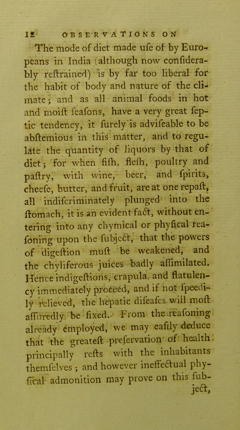 The mode of diet made ufe of by Euro- peans in India (although now confidera- bly reftrained) IS by far too hberal for the habit of body and nature of the cli- mate; and as all animal foods in hot and moift feafons, have a very great fep- tic tendency, it furely is advifeable to be abftemious in this matter, and to regu- l4tfe the quantity of liquors by that of diet; for when fifh, flefh, poultry and paftry, with wine, beer, and fpirits, cheefe, butter, and fruit, are at one repaft, all indifcriminately plunged' into the ftomach, it is an evident fa6t, without en- tering into any chymical or phyfical rea- foning upon the fubjeft, that the powers of digeftion muft be weakened, and tht;' chyliferous juices badly affimilated. Hence indigeftioris, crapula, and flatulen- cy immediately pjoeeed, and if not fpeedi-- ly -relieved, the hepatic difeafes will moft affiTredly. be'fixed.. From the^feafoning already employed, we may eafily deduce that the greateft prefervation' of health principally refts with the inhabitants themfelves ; and however ineffeftual phy- fical admonition may prove on this fub-