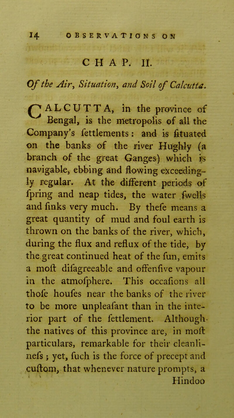 CHAP. li. Of the Air, Situation, and Soil of Calcutta, /CALCUTTA, in the province of Bengal, is the metropolis of all the Company's fettlements: and is fituated on the banks of the river Hughly (a branch of the great Ganges) which n navigable, ebbing and flowing exceeding- ly regular. At the different periods of fpring and neap tides, the water fwells and fmks very much. By thefe means a great quantity of mud and foul earth is thrown on the banks of the river, which, during the flux and reflux of the tide, by the,great continued heat of the fun, emits a mofl: difagreeable and offenfive vapour in the atmofphere. This occafions all thofe houfes near the banks of the river to be more unpleafant than in the inte- rior part of the fettlement. Although- the natives of this province are, in moft particulars, remarkable for their cleanli- nefs; yet, fuch is the force of precept and cuflom, that whenever nature prompts, a Hindoo