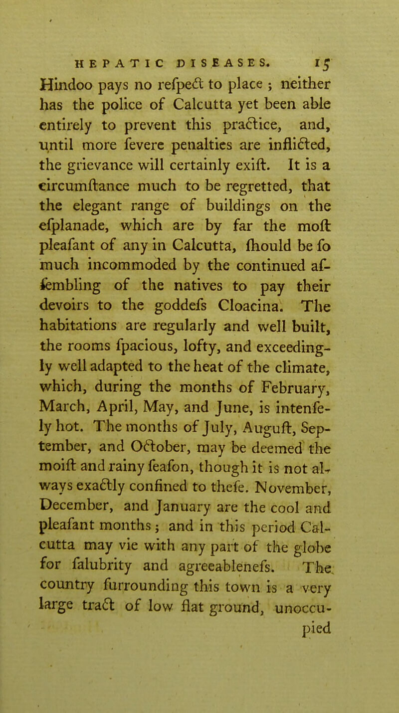 Hindoo pays no refped to place ; neither has the police of Calcutta yet been able entirely to prevent this praftice, and, until more feverc penalties are inflifted, the grievance will certainly exift. It is a circumftance much to be regretted, that the elegant range of buildings on the efplanade, which are by far the moft pleafant of any in Calcutta, fliould be fo much incommoded by the continued af- iembling of the natives to pay their devoirs to the goddefs Cloacina. The habitations are regularly and well built, the rooms fpacious, lofty, and exceeding- ly well adapted to the heat of the climate, which, during the months of February, March, April, May, and June, is intenfe- ly hot. The months of July, Auguft, Sep- tember, and October, may be deemed the moift and rainy feafon, though it is not aU ways exa6lly confined to thefe. November, December, and January are the cool and pleafant months; and in this period Cal- cutta may vie with any part of the globe for falubrity and agreeablenefs. The, country furrounding this town is a very large trad of low flat ground, unoccu- pied