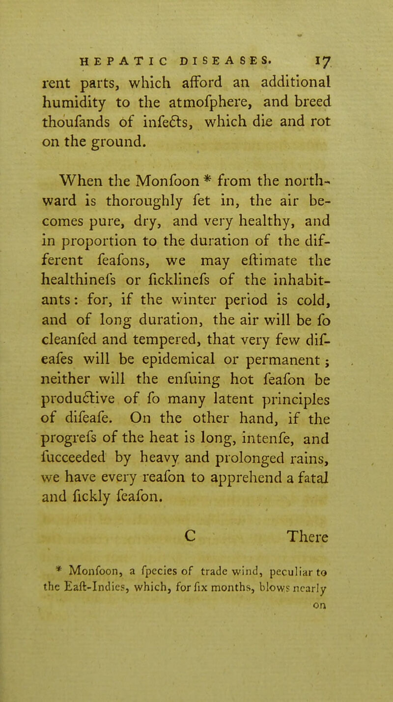 rent parts, which afford an additional humidity to the atmofphere, and breed thoufands 6f infefts, which die and rot on the ground. When the Monfoon * from the north-< ward is thoroughly fet in, the air be- comes pure, dry, and very healthy, and in proportion to the duration of the dif- ferent feafons, we may eftimate the healthinefs or ficklinefs of the inhabit- ants : for, if the winter period is cold, and of long duration, the air will be fo cleanfed and tempered, that very few dif- eafes will be epidemical or permanent; neither will the enfuing hot feafon be productive of fo many latent principles of difeafe. On the other hand, if the progrefs of the heat is long, intenfe, and fucceeded by heavy and prolonged rains, we have every reafon to apprehend a fatal and fickly feafon. C There * Monfoon, a fpecies of trade wind, peculiar to the Eaft-Indies, which, for fix months, blow? nearly on