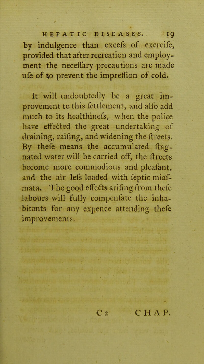 by indulgence than excefs of exercife, provided that after recreation and employ- ment the neceflary precautions are made ufe of to prevent the impreflion of cold. It will undoubtedly be a great im- provement to this fettlement, and alfo add much to its healthinefs, when the police have eft'e^led the great undertaking of draining, raifmg, and widening the ftreets. By thefe means the accumulated fVag- nated water will be carried off, the ilreets become more commodious and pleafant, and the air lefs loaded with feptic miaf- mata. The good ejfFe£ts arifuig from thefe labours will fully compenfate the inha- bitants for any expence attending thefe improvements. C H A P.