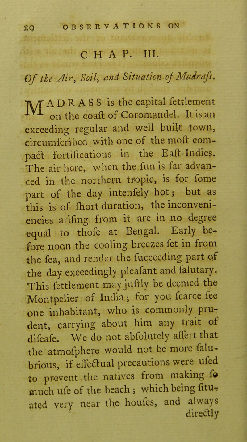 CHAP. III. Of the Air^ SoiU ^^^^ Situation of Madrafs, jwr A D R A S S is the capital fettlement on the coaftof Coromandel. It is an exceeding regular and well built town, circumfcribed with one of the moft com- pa6l fortifications in the Eaft-Indies. The air here, when the.fun is far advan- ced in the northern tropic, is for fome part of the day intenfely hot; but as this is of ihort duration, the inconveni- encies arifuig from it are in no degree equal to thofe at Bengal. Early be- fore noon the cooling breezes fet in from the fea, and render the fucceeding part of the day exceedingly pleafant and falutary, This fettlement may juftly be deemed the Montpelier of India j for you fcarce fee one inhabitant^ who is commonly pru- dent, carrying about him any trait of difeafe. We do not abfokUely affert that the atmofphere would not be more falu- brious, if effeaual precautions were ufed to prevent the natives from making fo jnuch ufe of the beach; which being fitu- 5ited very near the houfes, and always direftly