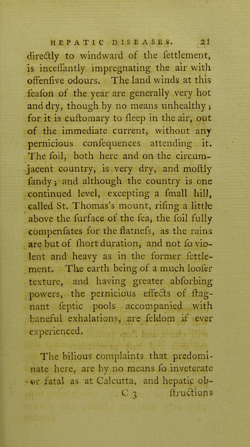 diredly to windward of the fettlement, is inceffantly impregnating the air with ofFenfive odours. The land winds at this feafon of the year are generally very hot and dry, though by no means unhealthy j for it is cuftomary to fleep in the air, out of the immediate currentj without any pernicious confequenees attending it. The foil, both here and on the circum- jacent country, is very dry, and moftly fandy; and although the country is one continued level, excepting a fmall hill, called St. Thomas's mount, rifmg a littlie above the furface of the feaj the foil fully compenfates for the flatnefs, as the rains are but of fliort duration, and not fo vio- lent and heavy as in the former fettle- ment* The earth being of a much loofer texture, and having greater abforbing powers, the pernicious effects of ftag- nant feptic pools accompanied with baneful exhalations, are feldom if ever experienced. The bilious complaints that predomi- nate here, are by no means fo inveterate ' ©r fatal as at Calcutta, and hepatic ob- C 3 flru^lions