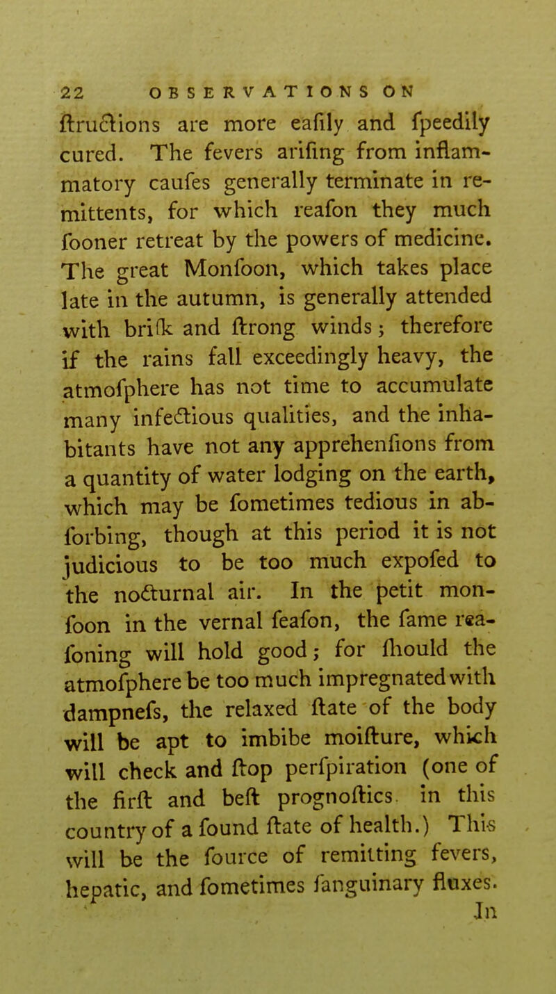 fl:ru£\ions are more eafily and fpeedily cured. The fevers arifing from inflam- matory caufes generally terminate in re- mittents, for which reafon they much fooner retreat by the powers of medicine. The great Monfoon, which takes place late in the autumn, is generally attended with brifk and ftrong winds; therefore if the rains fall exceedingly heavy, the atmofphere has not time to accumulate many infectious qualities, and the inha- bitants have not any apprehenfions from a quantity of water lodging on the earth, which may be fometimes tedious in ab- forbing, though at this period it is not iudicious to be too much expofed to the nofturnal air. In the petit mon- foon in the vernal feafon, the fame rea- foning will hold good,- for fliould the atmofphere be too much impregnated with dampnefs, the relaxed ftate of the body will be apt to imbibe moifture, which will check and flop perfpiration (one of the firft and beft prognoftics in this country of a found ftate of health.) This . will be the fource of remitting fevers, hepatic, and fometimes fanguinary fluxes. Jn