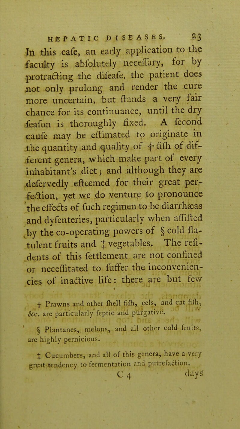 Jn this cafe, an early application to the •faculty is abfolutely neceflary, for by pi-otra6ting the difea-fe, the patient does jiot only -prolong and render the cure more uncertain, bat ftands a very fair chance for its continuance, until the dry feafon is thoroughly fixed. A fecond eaufe may be eftimated to originate in the quantity,and quality of f fifli of dif- ferent genera, which make part of every inhabitant's diet j and although they are .defervedly efteemed for their great per- fection, yet we do venture to pronounce the effects of fuch regimen to be diarrhseas and dyfenteries, particularly when affifted by the co-operating pov/ers of § cold fla- tulent fruits and J vegetables. The refi- dents of this fettlement are not confined or necefiitated to fuffer the inconvenien- cies of inaaive life: there are but few ( + Prawns and other fliell fifli, eels, and cat fiih, Sec. are particularly feptic and purgative. § Plantanes, melons, and all other cold fruits, arc highly pernicious, t Cucumbers, and all of this genera, have a very great tendency to fermentation and putrefadion. C 4 day^