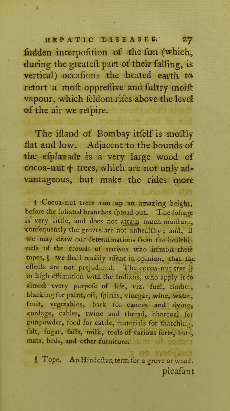 fudden interpofition of the fun (which, during the greateft part of their falling, is vertical) occafions the heated earth to retort a moft oppreffive and fultry moift vapour, which feldom rifes above the level of the air we refpire. The ifland of Bombay itfelf is moftly flat and low. Adjacent to the bounds of the efplanade is a very large wood of cocoa-nut -|- trees, which are not only ad- vantageous, but make the rides more t Cocoa-nut trees run up an amazing height, before the foliated branches fpread out. The.foliage is' very little, and does not attai^i much moifture, cbnfequently the groves are not unhealthy } and, if we 'may draw our determinations from the healthi- nefs of the crowds of natives who inhabit theie topes, |j we ftiall readily alTcnt in opinion, that the effedls are not prejudici.il. The cocoa-nut tree is in high eftimation with the Indians, who apply lito almoft every purpofe of life, viz. fuel, timber, blacking for paint, oil, fpirits, vinegar, .wine, wate-r, fruit, vegetables, baric for canoes and dyingj cordage, cables, twine and thread, charcoal for gunpowder, food for cattle, materials for thatching, fait, fugar, fails, milk, tools of various forts, hat<;, mats, beds, and other furniture. B Tope. An Hindoftai\term for a grove or wood. pleafant