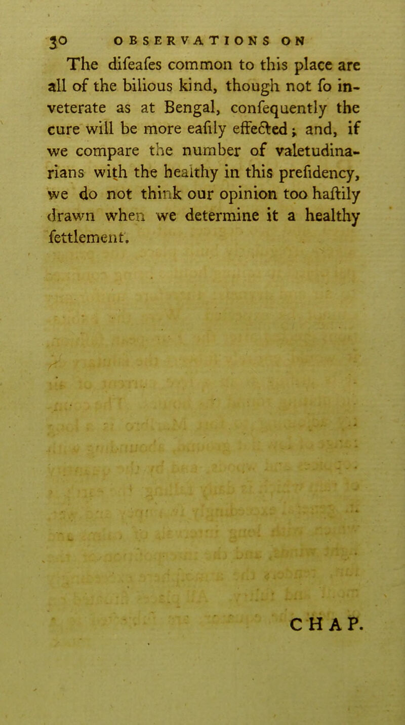 The difeafes common to this place are all of the bilious kind, though not fo in- veterate as at Bengal, confequently the cure will be more eafily efFe6led and, if we compare the number of valetudina- rians with the heaithy in this prefidency, we do not think our opinion too haftily drawn when we determine it a healthy fettlement.