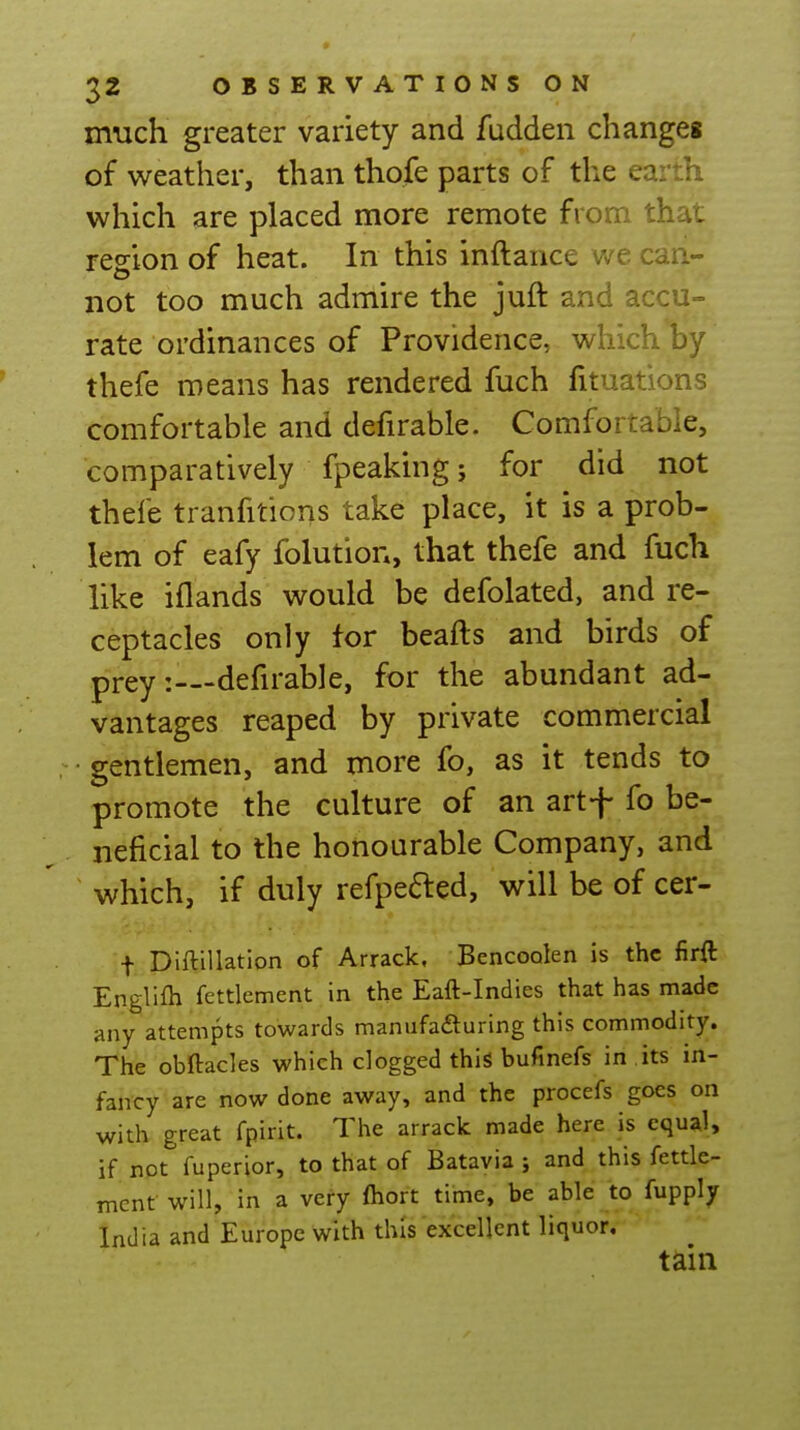 much greater variety and fudden changes of weather, than thofe parts of the earth which are placed more remote from that region of heat. In this inftance we can- not too much admire the juft and accu- rate ordinances of Providence, which by thefe means has rendered fuch fituations comfortable and defirable. Comfortable, comparatively fpeaking j for did not thefe tranfitions take place, it is a prob- lem of eafy folution, that thefe and fuch like iflands would be defolated, and re- ceptacles only tor beafts and birds of prey: defirable, for the abundant ad- vantages reaped by private commercial gentlemen, and more fo, as it tends to promote the culture of an artf fo be- neficial to the honourable Company, and which, if duly refpefted, will be of cer- f Diftillation of Arrack, Bencoolen is the firft Englifh fettlement in the Eaft-Indies that has made any attempts towards manufafturing this commodity. The obftacles which clogged this bufinefs in its in- fancy are now done away, and the procefs goes on with, great fpirit. The arrack made here is equal, if not fuperior, to that of Batavia ; and this fettle- ment will, in a very ftiort time, be able to fupply India and Europe with this excellent liquor. tain