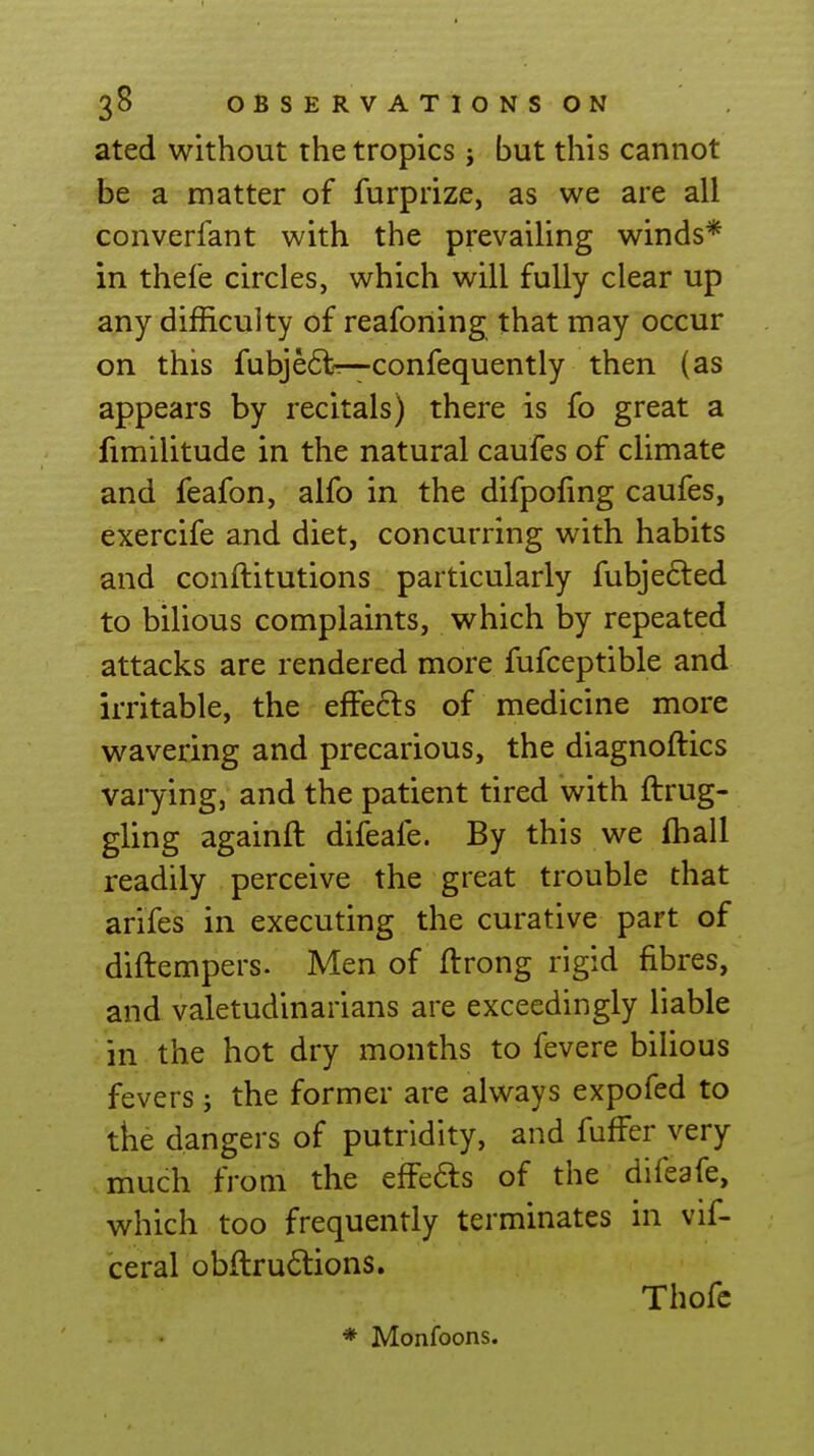 ated without the tropics j but this cannot be a matter of furprize, as we are all converfant with the prevailing winds* in thefe circles, which will fully clear up any difficulty of reafoning that may occur on this fubje6l<r—confequently then (as appears by recitals) there is fo great a fimilitude in the natural caufes of climate and feafon, alfo in the difpofmg caufes, exercife and diet, concurring with habits and conftitutions particularly fubjefted to bilious complaints, which by repeated attacks are rendered more fufceptible and irritable, the effects of medicine more wavering and precarious, the diagnoftics varying, and the patient tired with ftrug- gling againft difeafe. By this we fhall readily perceive the great trouble that arifes in executing the curative part of diftempers. Men of ftrong rigid fibres, and valetudinarians are exceedingly liable in the hot dry months to fevere bilious fevers j the former are always expofed to the dangers of putridity, and fuffer very much from the efFefts of the difeafe, which too frequently terminates in vif- ceral obftru6tions. Thofc * Monfoons.