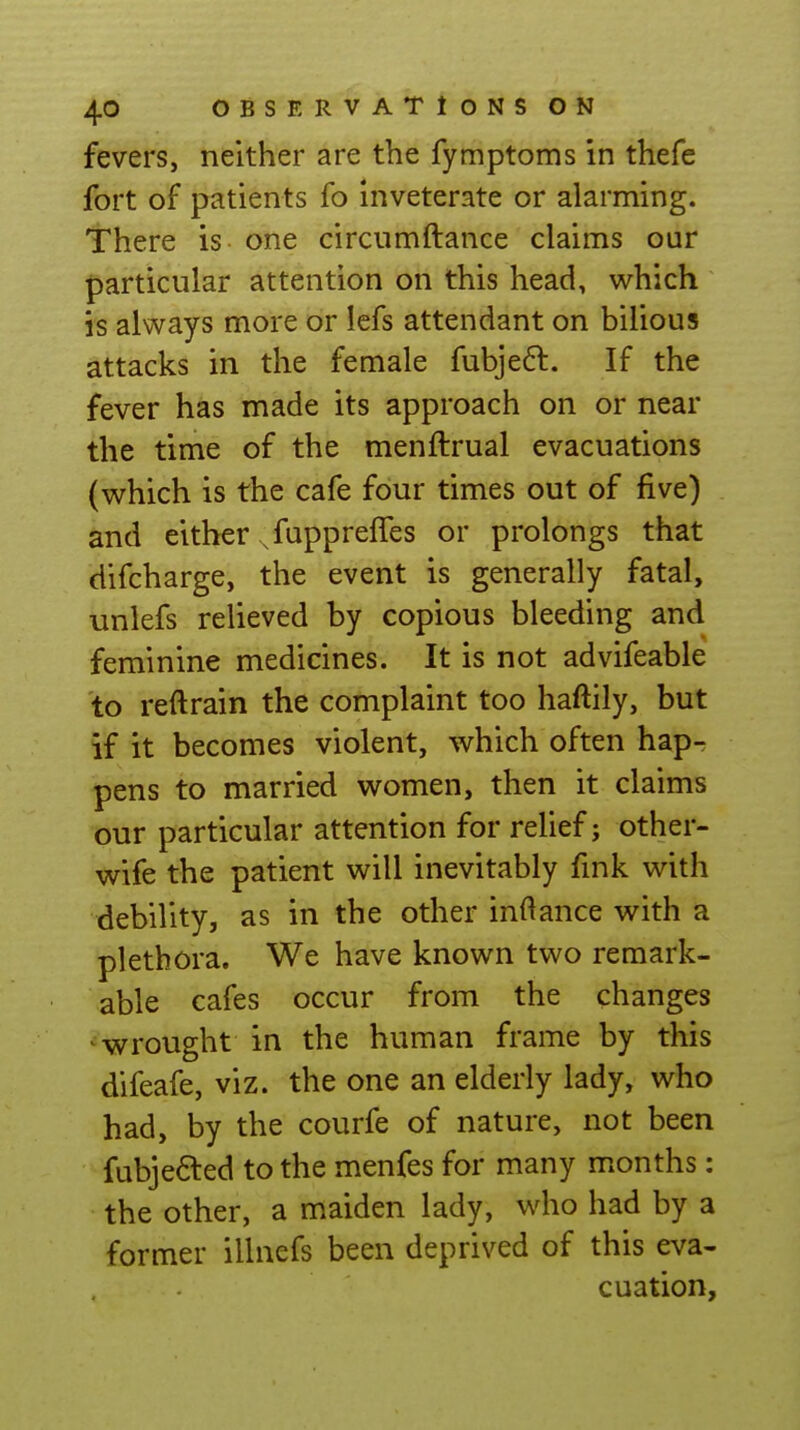 fevers, neither are the fymptoms in thefe fort of patients fo inveterate or alarming. There is one circiimftance claims our particular attention on this head, which is always more or lefs attendant on bilious attacks in the female fubjeft. If the fever has made its approach on or near the time of the menftrual evacuations (which is the cafe four times out of five) and either .fuppreffes or prolongs that difcharge, the event is generally fatal, unlefs relieved by copious bleeding and feminine medicines. It is not advifeable to reftrain the complaint too haftily, but if it becomes violent, which often hap- pens to married women, then it claims our particular attention for relief; other- wife the patient will inevitably fmk with debility, as in the other indance with a plethora. We have known two remark- able cafes occur from the changes ' wrought in the human frame by this difeafe, viz. the one an elderly lady, who had, by the courfe of nature, not been fubjefted to the menfes for many months: the other, a maiden lady, who had by a former illnefs been deprived of this eva- cuation.