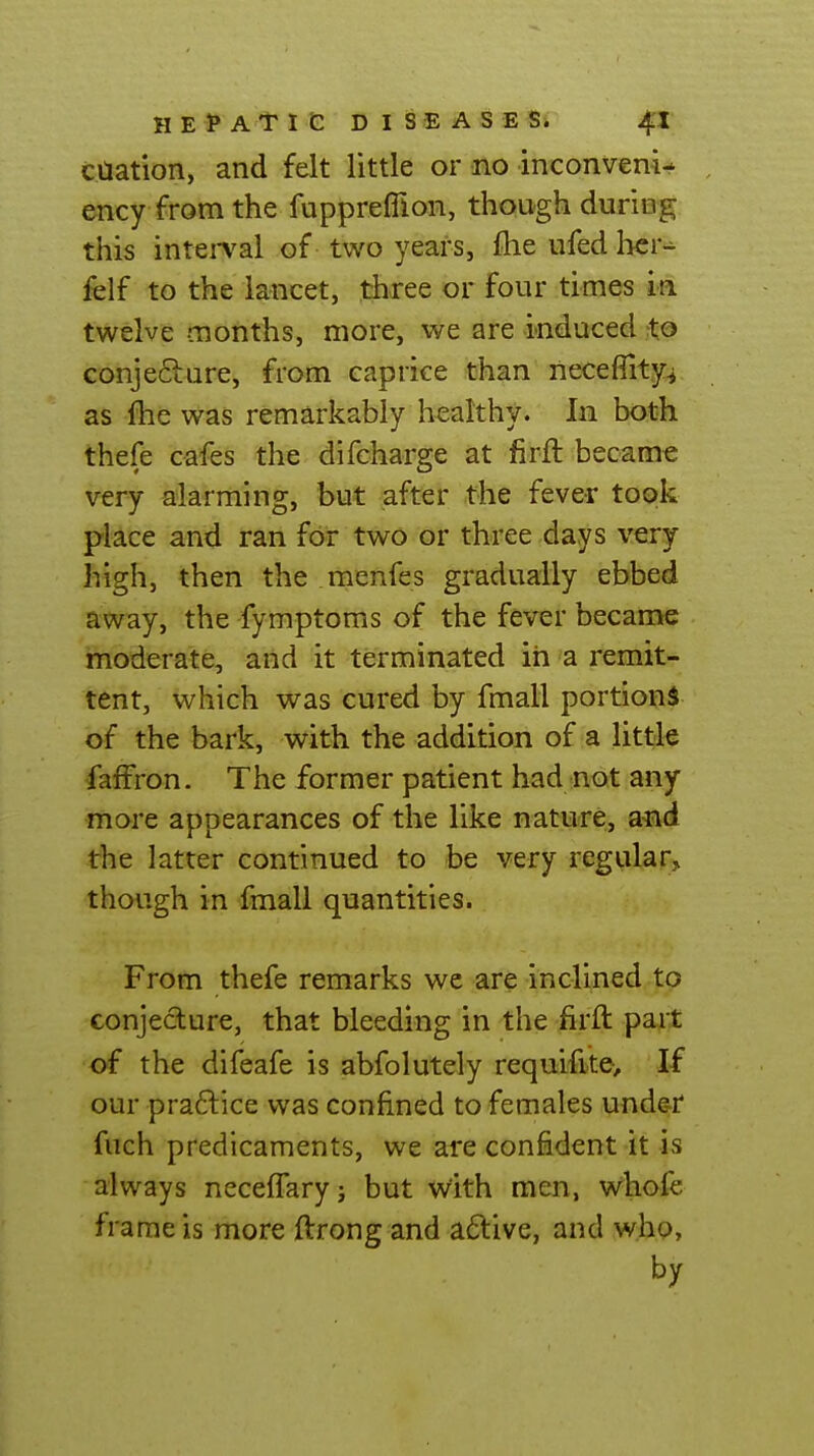 cUation, and felt little or no inconveni- ency from the fupprefllon, though during this inteiTal of two years, fhe ufed licr-^ felf to the lancet, three or four times ia twelve months, more, we are induced Xo GonjecLure, from caprice than necefTity^ as fhe was remarkably healthy. In both thefe cafes the difcharge at firft became very alarming, but after the fever took pllce and ran for two or three days very high, then the menfes gradually ebbed away, the fymptoms of the fever became moderate, and it terminated in a remit- tent, which was cured by fmali portions of the bark, with the addition of a little faffron. The former patient had not any more appearances of the like nature, a^vd the latter continued to be very regular, though in fmall quantities. From thefe remarks we are inclined to conjecture, that bleeding in the firft pait of the difeafe is abfolutely requifite. If our praftice was confined to females und&r fuch predicaments, we are confident it is always neceffaryj but With men, whofe frame is more ftrong and aftive, and who, by