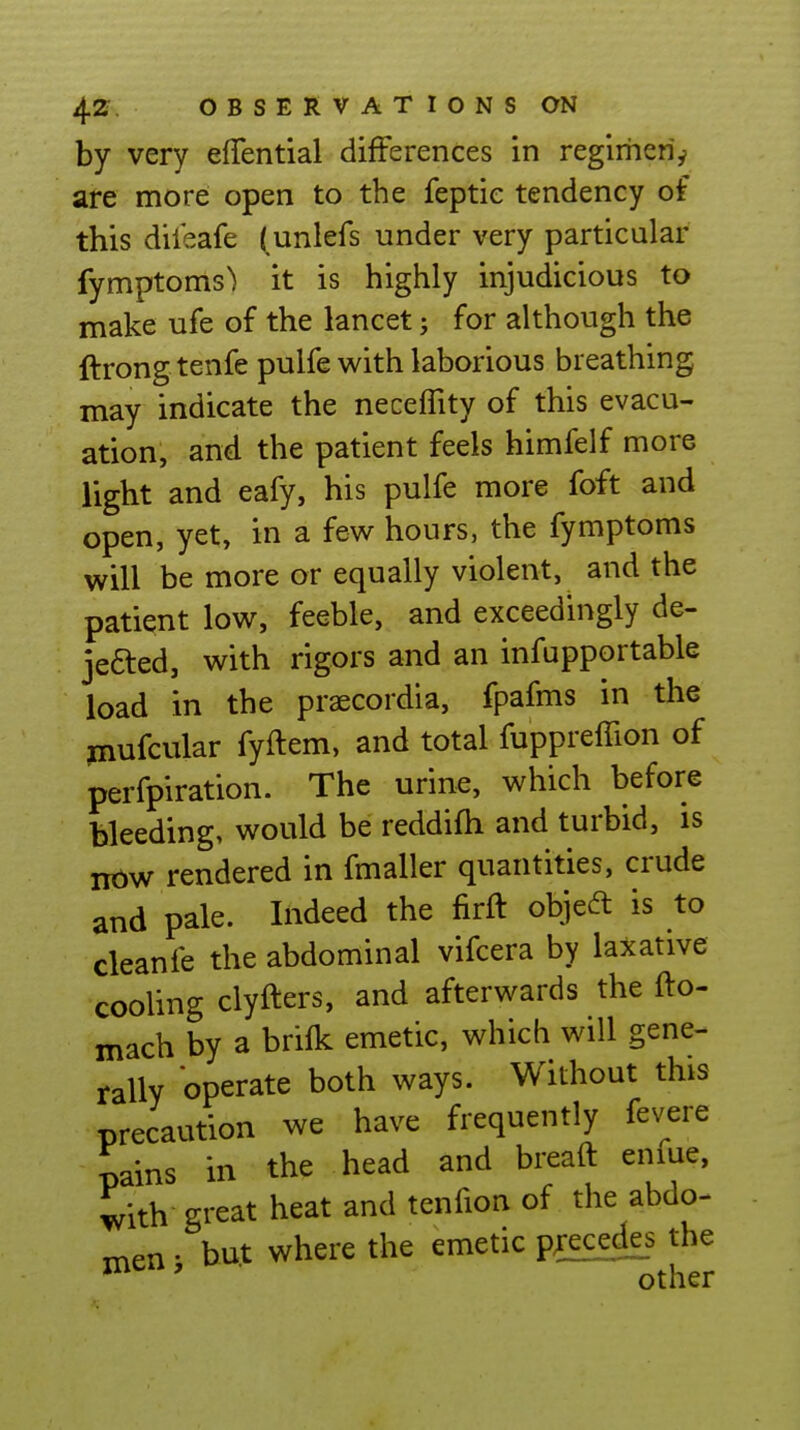 by very effential differences in regirheri^ are more open to the feptie tendency of this dileafe | unlefs under very particular fymptoms) it is highly injudicious to make ufe of the lancet; for although the ftrongtenfe pulfe with laborious breathing may indicate the neceffity of this evacu- ation, and the patient feels himfelf more light and eafy, his pulfe more foft and open, yet, in a few hours, the fymptoms will be more or equally violent, and the patient low, feeble, and exceedingly de- jefted, with rigors and an infupportable load in the praecordia, fpafms in the piufcular fyftem, and total fuppreffion of perfpiration. The urine, which before bleeding, would be reddifh and turbid, is now rendered in fmaller quantities, crude and pale. Indeed the firft objedt is to cleanfe the abdominal vifcera by laxative cooling clyfters, and afterwards the fto- mach by a brifk emetic, which will gene- rally operate both ways. Without this precaution we have frequently fevere pains in the head and breaft eniue, with great heat and tenfion of the abdo- rr^en • but where the emetic precedis the other