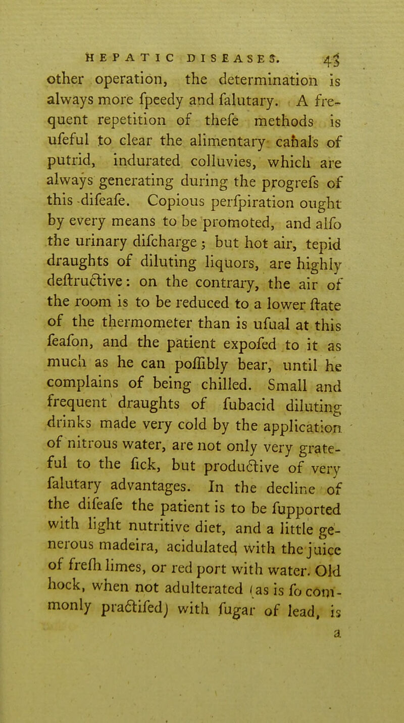 Other operation, the determination is always more fpcedy and falutary. A fre- quent repetition of thefe methods is ufeful to clear the alimentary cahals of putrid, indurated coUuvies, which are always generating during the progrefs of this -difeafe. Copious perfpiration ought by every means to be promoted, and alfo the urinary difcharge ; but hot air, tepid draughts of diluting liquors, are highly deftructive: on the contraiy, the air of the room is to be reduced to a lower ftate of the thermometer than is ufual at this feafon, and the patient expofed to it as much as he can poffibly bear, until he complains of being chilled. Small and frequent draughts of fubacid diluting drinks made very cold by the application of nitrous water, are not only very grate- ful to the fick, but produdive of very falutary advantages. In the decline of the difeafe the patient is to be fupported with light nutritive diet, and a little ge- nerous madeira, acidulate^ with the juice of frefh limes, or red port with water. Old hock, when not adulterated ( as is fo com- monly praftifedj with fugar of lead, is a