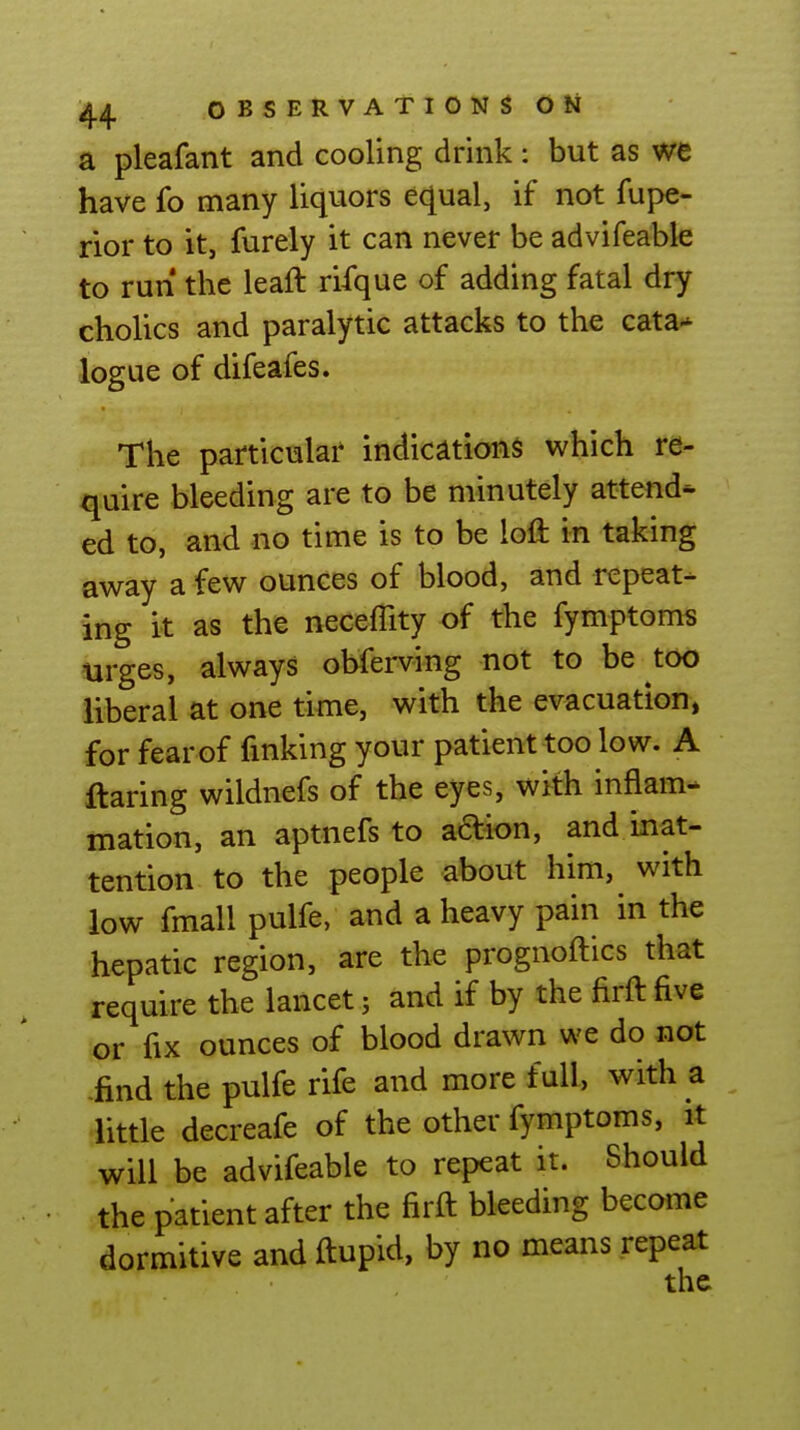 a pleafant and cooling drink: but as we have fo many liquors equal, if not fupe- rior to it, furely it can never be advifeable to run the leaft rifque of adding fatal dry cholics and paralytic attacks to the cata* logue of difeafes. The particular indications which re- quire bleeding are to be minutely attend- ed to, and no time is to be loft in taking away a few ounces of blood, and repeat- ing it as the neceffity of the fymptom« urges, always obfemng not to be too liberal at one time, with the evacuation, for fearof finking your patient too low. A flaring wildnefs of the eyes, with inflam- mation, an aptnefs to adion, and inat- tention to the people about him, with low fmall pulfe, and a heavy pain in the hepatic region, are the prognoftics that require the lancet j and if by the firft five or fix ounces of blood drawn we do not find the pulfe rife and more full, with a little decreafe of the other fymptoms, it will be advifeable to repeat it. Should the patient after the firft bleeding become dormitive and ftupid, by no means repeat the