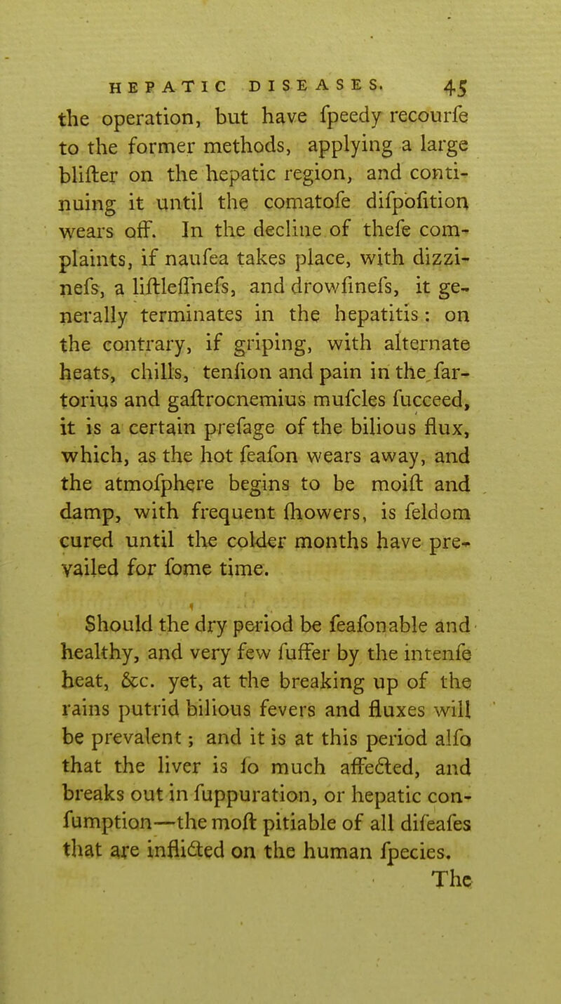 the operation, but have fpeedy recourfe to the former methods, applying a large blifter on the hepatic region, and conti- nuing it until the comatofe difpofition wears off. In the decline of thefe com- plaints, if naufea takes place, with dizzi- nefs, a liftleflhefs, and drowfmefs, it ge- nerally terminates in the hepatitis.: on the contrary, if griping, with alternate heats, chills, tenhon and pain in the far- torius and gaftrocnemius mufcles fucceed, it is a certam prefage of the bilious flux, which, as the hot feafon wears away, and the atmofphere begins to be moifl: and damp, with frequent ihowers, is feldom cured until the coWer months have pre-^ vailed for fome time. Should the dry period be feafonable and healthy, and very few fuffer by the intenfe beat, &c. yet, at the breaking up of the rains putrid bilious fevers and fluxes will be prevalent; and it is at this period alfo that the liver is fo much affeded, and breaks out in fuppuration, or hepatic con- fumption—the mofl: pitiable of all difeafes that are inflidted on the human fpecies. The