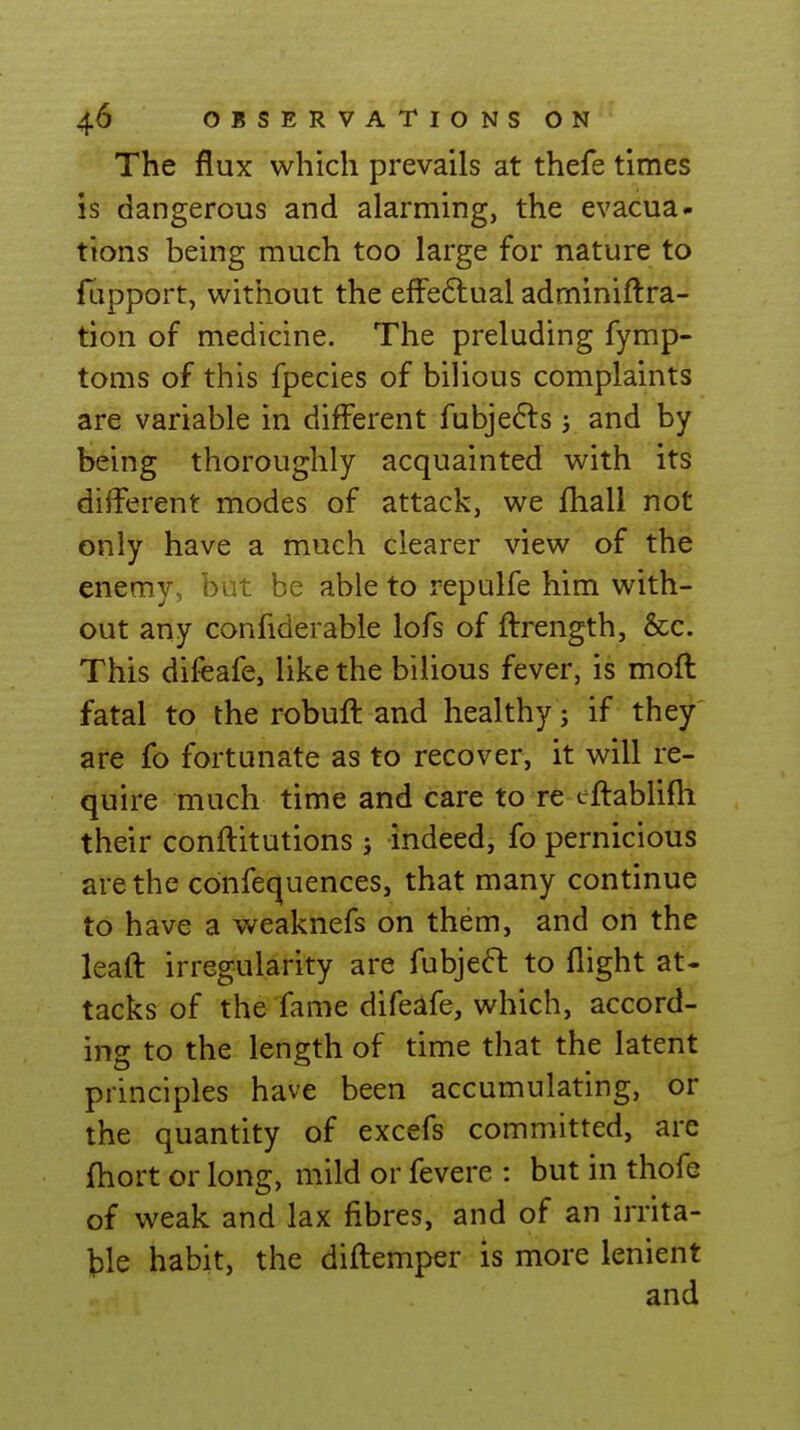 The flux which prevails at thefe times is dangerous and alarming, the evacua- tions being much too large for nature to flipport, without the efFeftual adminiftra- tion of medicine. The preluding fymp- toms of this fpecies of biUous complaints are variable in different fubjefls j and by being thoroughly acquainted with its different modes of attack, we fhall not only have a much clearer view of the enemy, but be able to repulfe him with- out any confiderable lofs of ftrength, &c. This difeafe, like the bilious fever, is moft fatal to the robuft and healthy; if they are fo fortunate as to recover, it will re- quire much time and care to re eftablifli their conftitutions ; indeed, fo pernicious are the confequences, that many continue to have a weaknefs on them, and on the leaft irregularity are fubjeft to flight at- tacks of the fame difeafe, which, accord- ing to the length of time that the latent principles have been accumulating, or the quantity of excefs committed, arc fliort or long, mild or fevere : but in thofe of weak and lax fibres, and of an irrita- ble habit, the difliemper is more lenient and