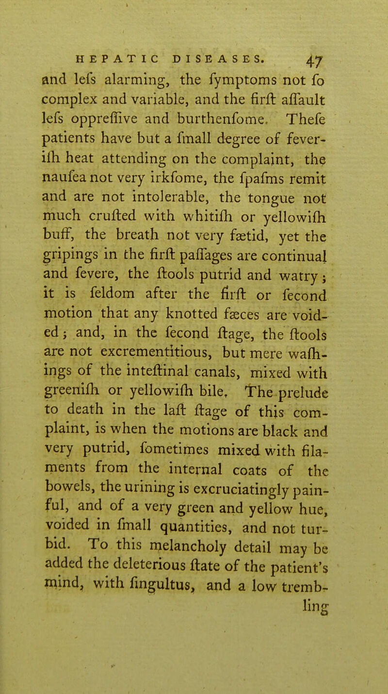 and lefs alarming, the fymptoms not fo complex and variable, and the firft affault lefs oppreffive and burthenfome, Thefe patients have but a fmall degree of fever- ilh heat attending on the complaint, the naufea not very irkfome, the fpafms remit and are not intolerable, the tongue not much crufled with whitifh or yellowifh buff, the breath not very fsetid, yet the gripings in the firft pafTages are continual and fevere, the ftools putrid and watry j it is feldom after the firft or fecond motion that any knotted faeces are void- ed j and, in the fecond ftage, the ftools are not excrementitious, but mere wafh- ings of the inteftinal canals, mixed with greenifh or yellowifh bile. The prelude to death in the laft ftage of this com- plaint, is when the motions are black and very putrid, fometimes mixed with fila- ments from the internal coats of the bowels, the urining is excruciatingly pain- ful, and of a very green and yellow hue, voided in fmall quantities, and not tur- bid. To this nielancholy detail may be added the deleterious ftate of the patient's mind, with fingultus, and a low tremb.. ling