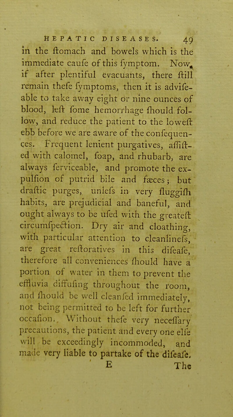 in the ftomach and bowels which is the immediate caufe of this fymptom. Now^ if after plentiful evacuahts, there ftill remain thefe fymptoms, then it is advife- able to take away eight or nine ounces of blood, kft fome hemorrhage fhould fol- low, and reduce the patient to the loweft ebb before we are aware of the confequen- ces. Frequent lenient purgatives, afTift- ed with calomel, foap, and rhubarb, are always ferviceable, and promote the ex- pulfion of putrid bile and fseces; but draftic purges, unlefs in very fluggifh habits, are prejudicial and baneful, and ought always to be ufed with the greateft circumfpe6lion. Dry air and cloathing, with particular attention to cleanlinefs, are great reftoratives in this difeafe, therefore all conveniences fhould have a portion of water in them to prevent the effluvia diffufmg throughout the room, and fhould be well cleanfed immediately, not being permitted to be left for further occafion. Without thefe very neceffary precautions, the patient and every one elfe will be exceedingly incommoded, and made very liable to partake of the difeafe. E The