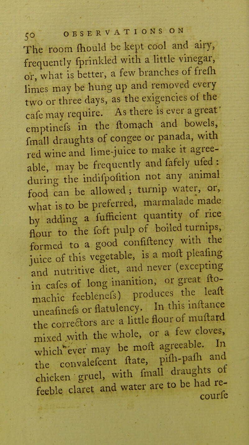 The room ftiould be kept cool and airy, frequently fprinkled with a little vinegar, or, what is better, a few branches of frefh limes may be hung up and removed every two or three days, as the exigencies of the cafe may require. As there is ever a great' emptinefs in the ftom^ch and bowels, fmall draughts of congee or panada, with red wine and lime-juice to make it agree- able, may be frequently and fafely ufed : during the indifpofition not any animal food can be allowed; turnip water, or, what is to be preferred, marmalade made by adding a fafficient quantity of rice flour to the foft pulp of boiled turnips, formed to a good confiftency with the iuice of this vegetable, is a moft pleahng and nutritive diet, and never (excepting in cafes of long inanition, or great fto- machic feeblenefs) produces the leaft uneafmefs or flatulency. In this inftance the correaors are a little flour of muftard mixed with the whole, or a few cloves, whichever may be moft agreeable In the convalefcent ftate, piAi-palh and chicken gruel, with fmall draughts of feeble claret and water are to be had re