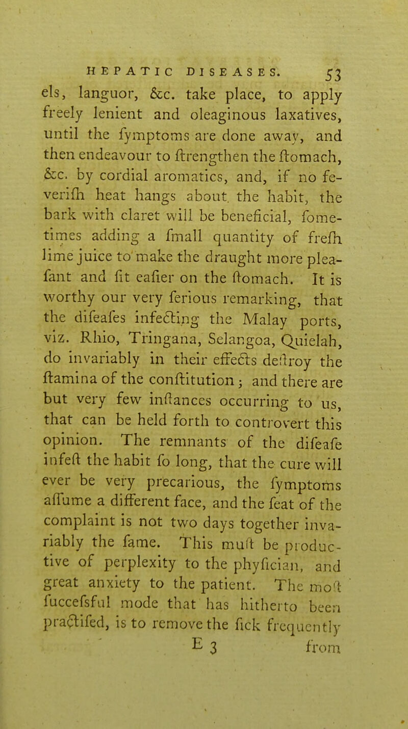 els, languor, 6cc. take place, to apply- freely lenient and oleaginous laxatives, until the fymptoms are done away, and then endeavour to ftrengthen the ftomach, &c. by cordial aromatics, and, if no fe- verifh heat hangs about, the habit, the bark with claret will be beneficial, fome- times adding a fmall quantity of frefh lime juice to'make the draught more plsa- fant and fit eafier on the ftomach. It is Vi^orthy our very ferious remarking, that the difeafes infecting the Malay ports, viz. Rhio, Tringana, Selangoa, Quielah, do invariably in their effeds deilroy the ftamina of the conftitution; and there are but very few inftances occurring to us, that can be held forth to controvert this opinion. The remnants of the difeafe infeft the habit fo long, that the cure will ever be very precarious, the fymptoms affume a different face, and the feat of the complaint is not two days together inva- riably the fame. This muft be produc- tive of perplexity to the phyfician, and great anxiety to the patient. The mo<\ fuccefsful mode that has hitherto been praclifed, is to remove the fick frequently E 3 fVoni