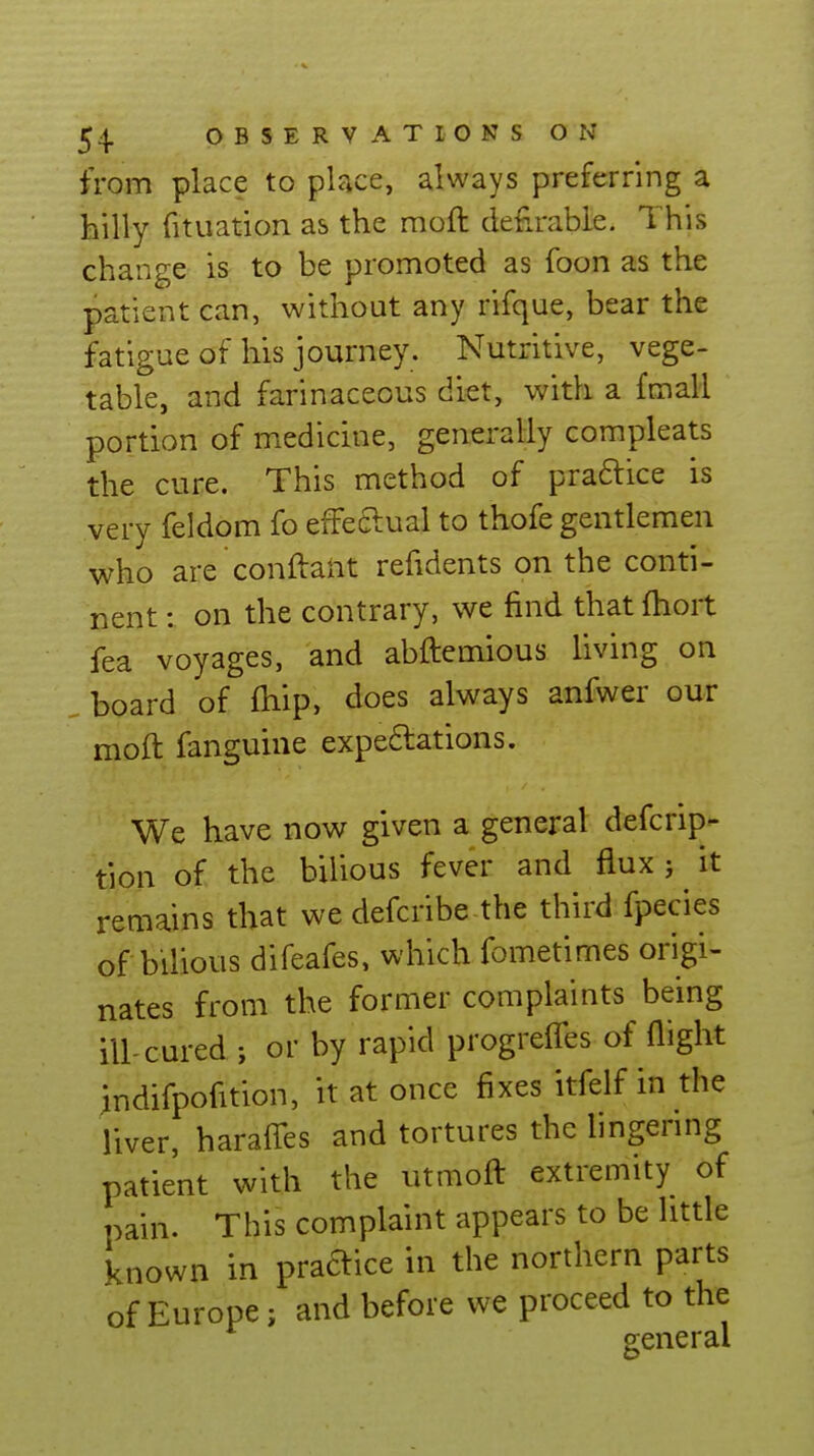 from place to place, always preferring a hilly fituation as the moft defirable. This change is to be promoted as foon as the patient can, without any rifque, bear the fatigue of his journey. Nutritive, vege- table, and farinaceous diet, with a fmall portion of medicine, generally compleats the cure. This method of praftice is very feldom fo effeftual to thofe gentlemen who are conftant refidents on the conti- nent : on the contrary, we find that fhort fea voyages, and abftemious living on . board of fhip, does always anfwer our moft fanguine expedations. We have now given a general defcrip- tion of the bilious fever and flux j it remains that we defcribe the third fpecies of bilious difeafes, which fometimes origi- nates from the former complaints being ill-cured ; or by rapid progrelTes of flight indifpofition, it at once fixes itfelf in the liver, harafles and tortures the lingenng patient with the utmoft extremity of pain. This complaint appears to be little known in praaice in the northern parts of Europe; and before we proceed to the general