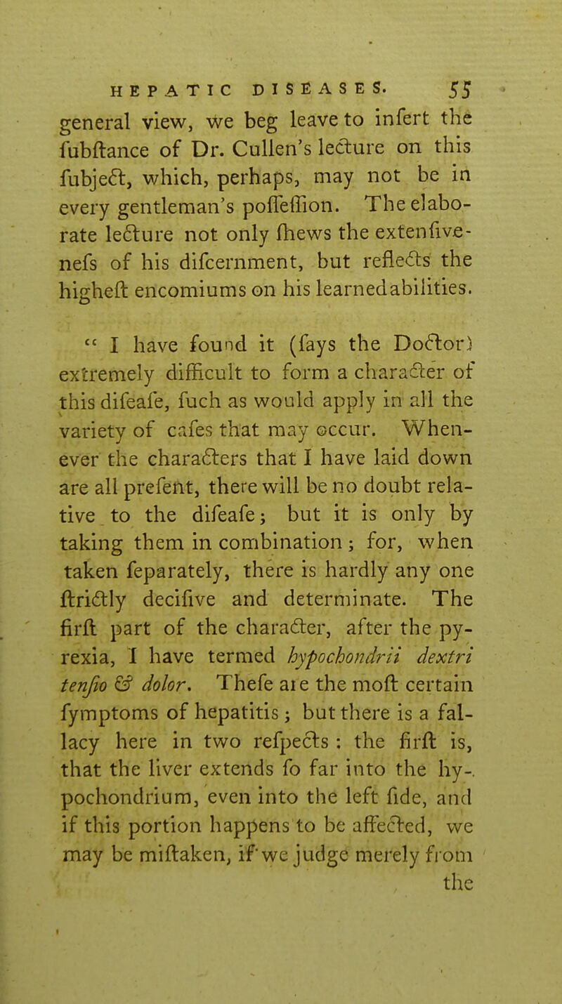 general view, we beg leave to infert the fubftance of Dr. Culien's lecture on this fubje6t, which, perhaps, may not be in every gentleman's poffeffion. The elabo- rate lefture not only fhews the extenfive- nefs of his difcernment, but reflects the higheft encomiums on his learnedabilities.  I have found it (fays the Do<5lor) extremely difficult to form a charadler of this difeafe, fuch as would apply in all the variety of cafes that may occur. When- ever the characters that I have laid down are all prefent, there will be no doubt rela- tive to the difeafe; but it is only by taking them in combination; for, when taken feparately, there is hardly any one ftriftly decifive and determinate. The firft part of the character, after the py- rexia, I have termed hypochondrii dextri tenjio & dolor. Thefe ai e the moft certain fymptoms of hepatitis; but there is a fal- lacy here in two refpects: the firft is, that the liver extends fo far into the hy-. pochondrium, even into the left fide, and if this portion happens to be affecl:ed, we may be miftaken, if we judge merely from the