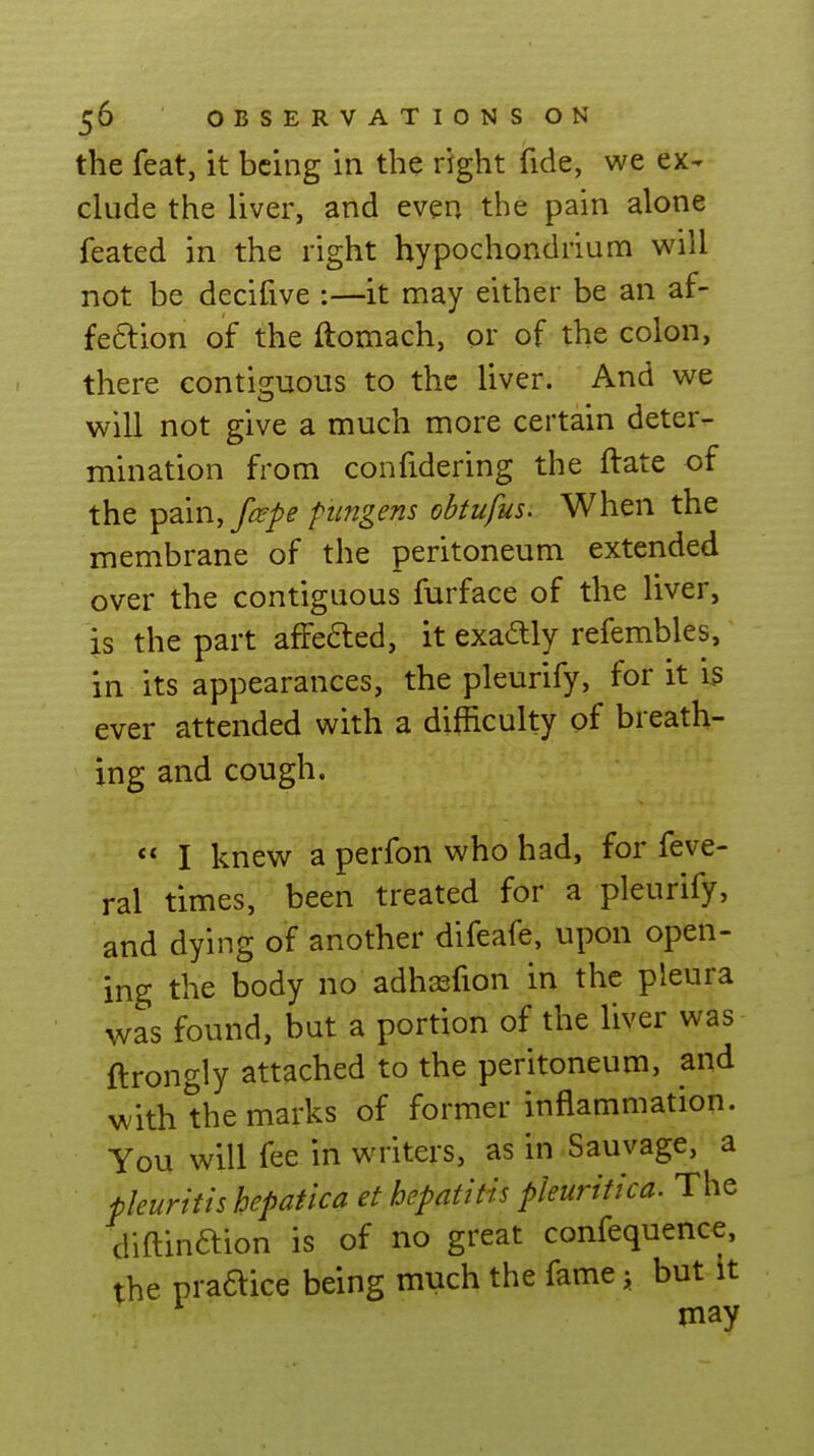 the feat, it being in the right fide, we ex- elude the liver, and even the pain alone feated in the right hypochondrium will not be decifive :—it may either be an af- fe6lion of the ftomach, or of the colon, there contisjuous to the liver. And we will not give a much more certain deter- mination from confidering the ftate of the pain,y^/^ piingens obtufus. When the membrane of the peritoneum extended over the contiguous furface of the liver, is the part affefted, it exadly refembles, in its appearances, the pleurify, for it is ever attended with a difficulty of breath- ing and cough.  I knew a perfon who had, for feve- ral times, been treated for a pleurify, and dying of another difeafe, upon open- ing the body no adhsfion in the pleura was found, but a portion of the liver was ftrongly attached to the peritoneum, and with the marks of former inflammation. You will fee in writers, as in Sauvage, a pleuritis hepatica et hepatitis pleuritica. The diftinaion is of no great confequence, the praaice being much the fame y but it may