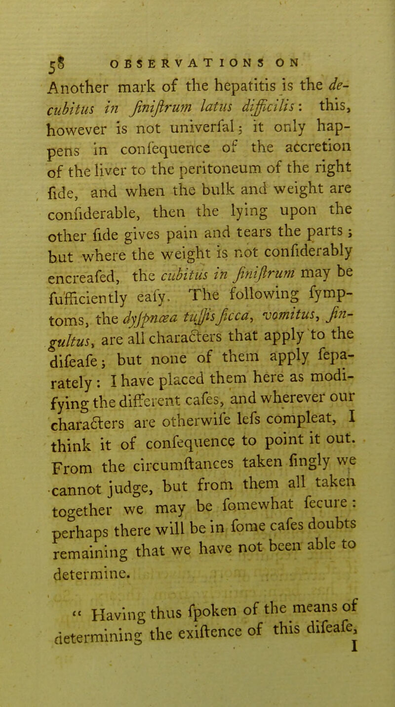 Another mark of the hepatitis is the de- cubitus in fmiftrum latiis difficilis: this, however is not univerfal; it only hap- pens in confequence of the accretion of the hver to the peritoneum of the right fide, and when the bulk and weight are confiderable, then the lying upon the other fide gives pain and tears the parts; but where the weight is not confiderably encreafed, the cubitus in finifirum may be fu'fficiently eafy. The following fymp- toms, the dyjpruea tujjisficca, vomitus. Sin- gultus, are allcharafters that apply to the difeafej but none of them apply fepa- rately: I have placed them here as modi- fying the difTerent cafes, and wherever our chara6lers are otherwife lefs compleat, I think it of confequence to point it out. From the circumftances taken fingly we cannot judge, but from them all taken together we may be fomewhat fecure : perhaps there will be in fome cafes doubts remaining that we have not been able to determine. <' Having thus fpoken of the means of determining the exiftence of this difeafe.