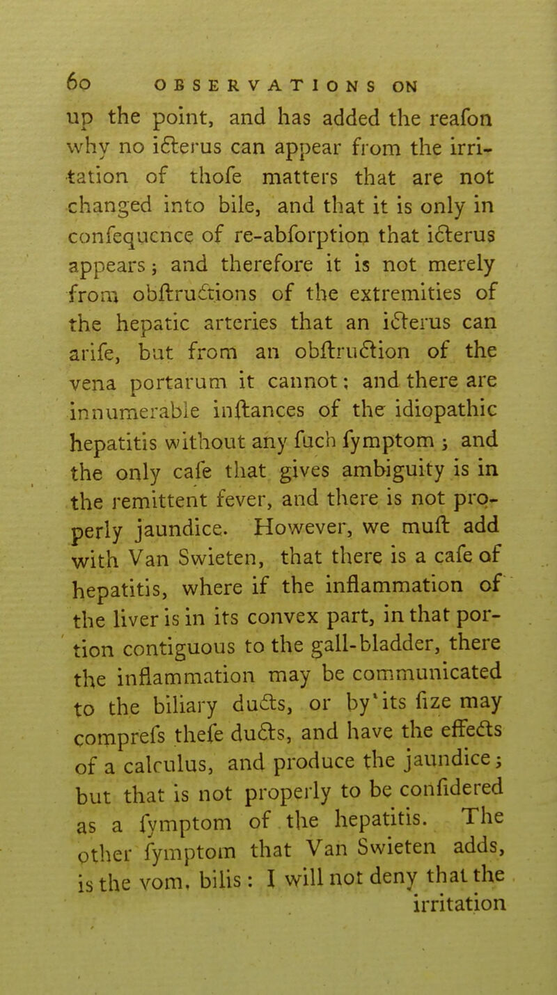 up the point, and has added the reafon why no ifterus can appear from the irri- tation of thofe matters that are not changed into bile, and that it is only in confequcnce of re-abforption that i61:erus appears; and therefore it is not merely from obftrudions of the extremities of the hepatic arteries that an i(51:erus can arife, but from an obftrudlion of the vena portaram it cannot; and there are innumerable inftances of the idiopathic hepatitis without any fuch fymptom ; and the only cafe that gives ambiguity is in the remittent fever, and there is not pro- perly jaundice. However, we muft add with Van Swieten, that there is a cafe of hepatitis, where if the inflammation of the liver is in its convex part, in that por- tion contiguous to the gall-bladder, there the inflammation may be communicated to the biliary duds, or by*its fize may comprefs theife du6ls, and have the effeds of a calculus, and produce the jaundice; but that is not properly to be confidered as a fymptom of the hepatitis. The other fymptom that Van Swieten adds, is the vom, bilis: I will not deny that the irritation