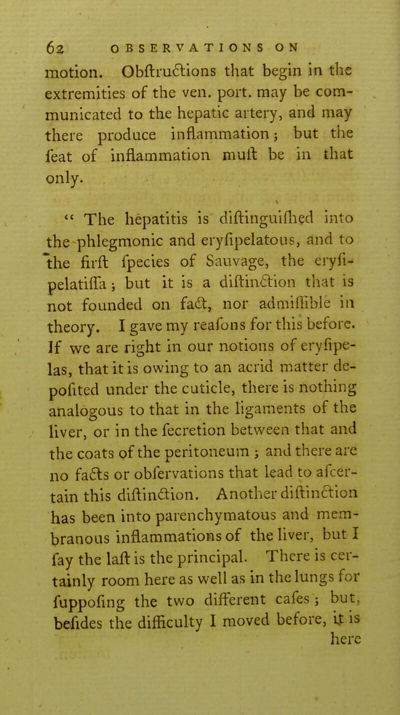 motion. Obftru6lions that begin in the extremities of the ven. port, may be com- municated to the hepatic artery, and may there produce inflammation; but the feat of inflammation mull be in that only.  The hepatitis is diftinguiflied into the phlegmonic and eryfipelatous, and to the firil fpecies of Sauvage, the eryfi- pelatifTaj but it is a diflin6lion that is not founded on fac!^, nor admiffible in theory. I gave my reafons for this before. If we are right in our notions of eryfipe- las, that it is owing to an acrid matter de- pofited under the cuticle, there is nothing analogous to that in the ligaments of the liver, or in the fecretion between that and the coats of the peritoneum ; and there are no fa6ls or obfervations that lead to afcer- tain this diilindion. Another diftinclion has been into parenchymatous and mem- branoLis inflammations of theUver, but I fay the laft is the principal. There is cer- tainly room here as well as in the lungs for fuppofuig the two different cafes ; but, befides the difficulty I moved before, '\X is here